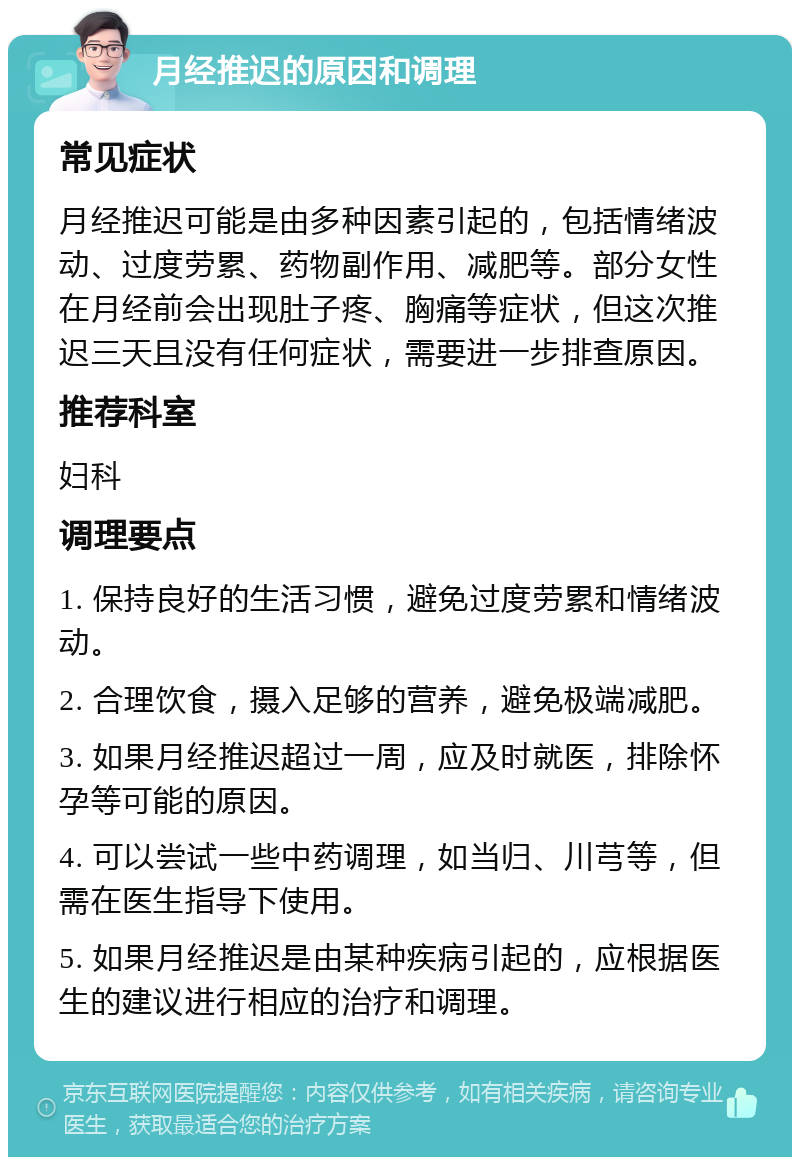 月经推迟的原因和调理 常见症状 月经推迟可能是由多种因素引起的，包括情绪波动、过度劳累、药物副作用、减肥等。部分女性在月经前会出现肚子疼、胸痛等症状，但这次推迟三天且没有任何症状，需要进一步排查原因。 推荐科室 妇科 调理要点 1. 保持良好的生活习惯，避免过度劳累和情绪波动。 2. 合理饮食，摄入足够的营养，避免极端减肥。 3. 如果月经推迟超过一周，应及时就医，排除怀孕等可能的原因。 4. 可以尝试一些中药调理，如当归、川芎等，但需在医生指导下使用。 5. 如果月经推迟是由某种疾病引起的，应根据医生的建议进行相应的治疗和调理。