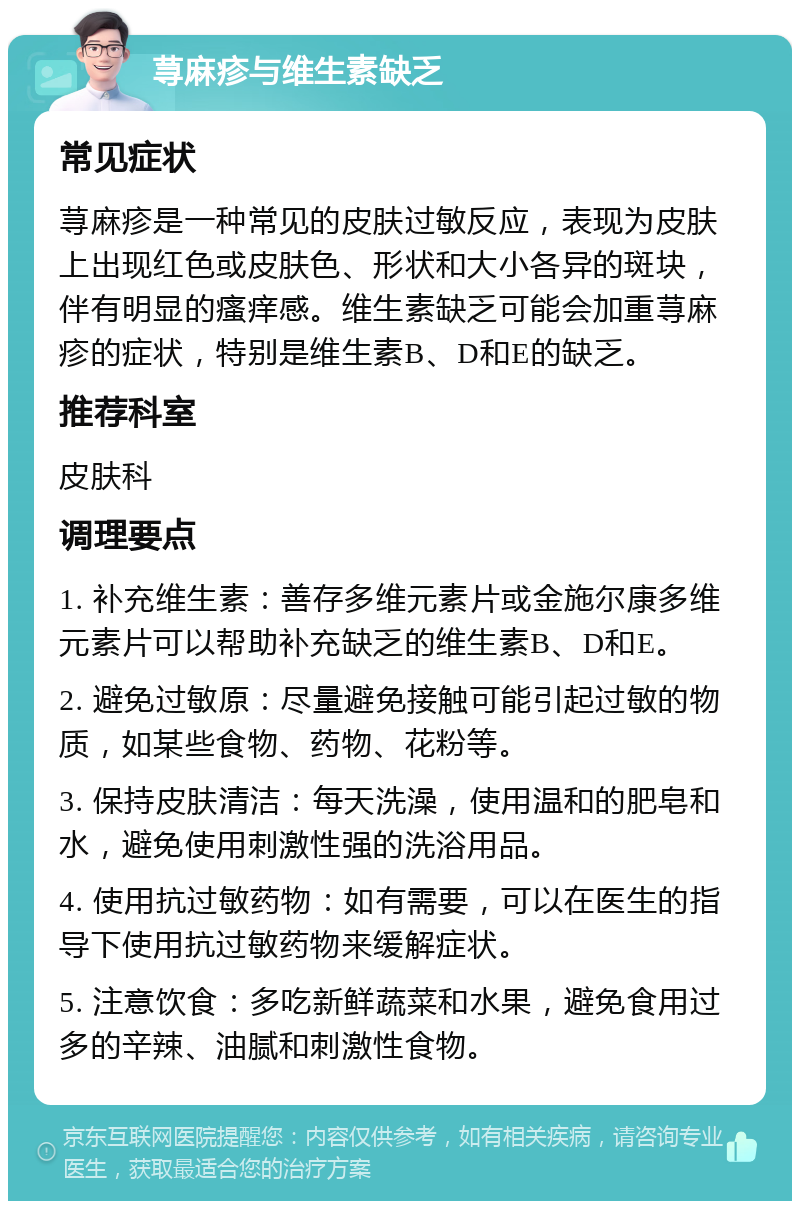 荨麻疹与维生素缺乏 常见症状 荨麻疹是一种常见的皮肤过敏反应，表现为皮肤上出现红色或皮肤色、形状和大小各异的斑块，伴有明显的瘙痒感。维生素缺乏可能会加重荨麻疹的症状，特别是维生素B、D和E的缺乏。 推荐科室 皮肤科 调理要点 1. 补充维生素：善存多维元素片或金施尔康多维元素片可以帮助补充缺乏的维生素B、D和E。 2. 避免过敏原：尽量避免接触可能引起过敏的物质，如某些食物、药物、花粉等。 3. 保持皮肤清洁：每天洗澡，使用温和的肥皂和水，避免使用刺激性强的洗浴用品。 4. 使用抗过敏药物：如有需要，可以在医生的指导下使用抗过敏药物来缓解症状。 5. 注意饮食：多吃新鲜蔬菜和水果，避免食用过多的辛辣、油腻和刺激性食物。