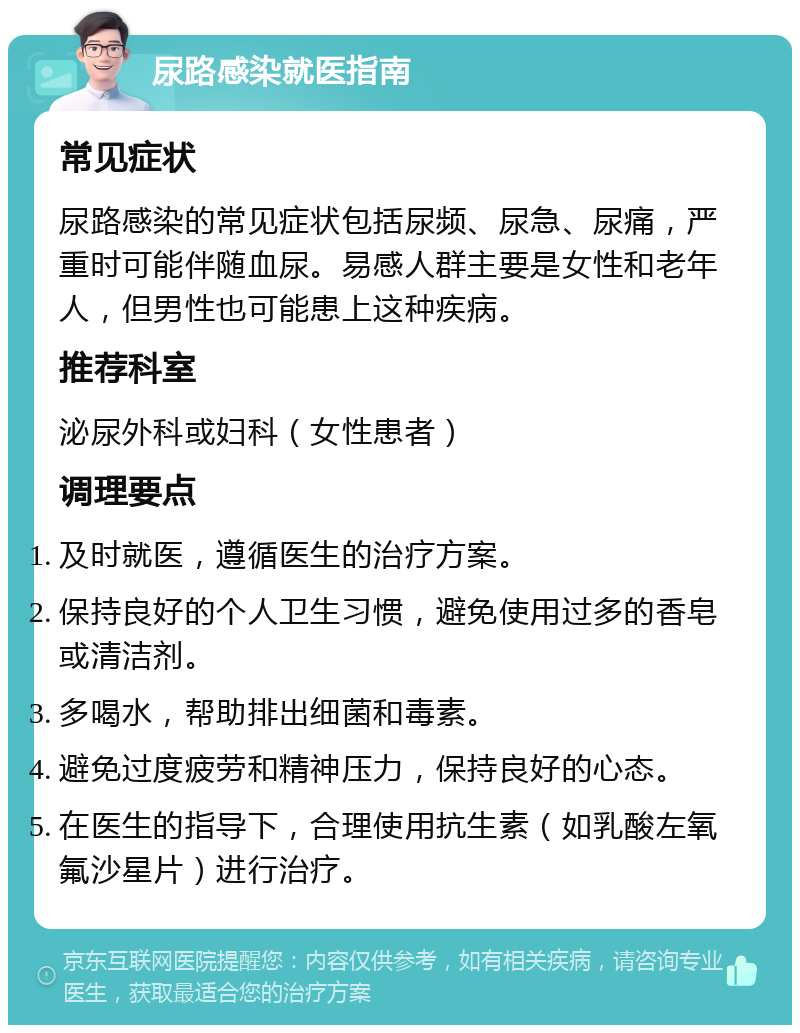 尿路感染就医指南 常见症状 尿路感染的常见症状包括尿频、尿急、尿痛，严重时可能伴随血尿。易感人群主要是女性和老年人，但男性也可能患上这种疾病。 推荐科室 泌尿外科或妇科（女性患者） 调理要点 及时就医，遵循医生的治疗方案。 保持良好的个人卫生习惯，避免使用过多的香皂或清洁剂。 多喝水，帮助排出细菌和毒素。 避免过度疲劳和精神压力，保持良好的心态。 在医生的指导下，合理使用抗生素（如乳酸左氧氟沙星片）进行治疗。