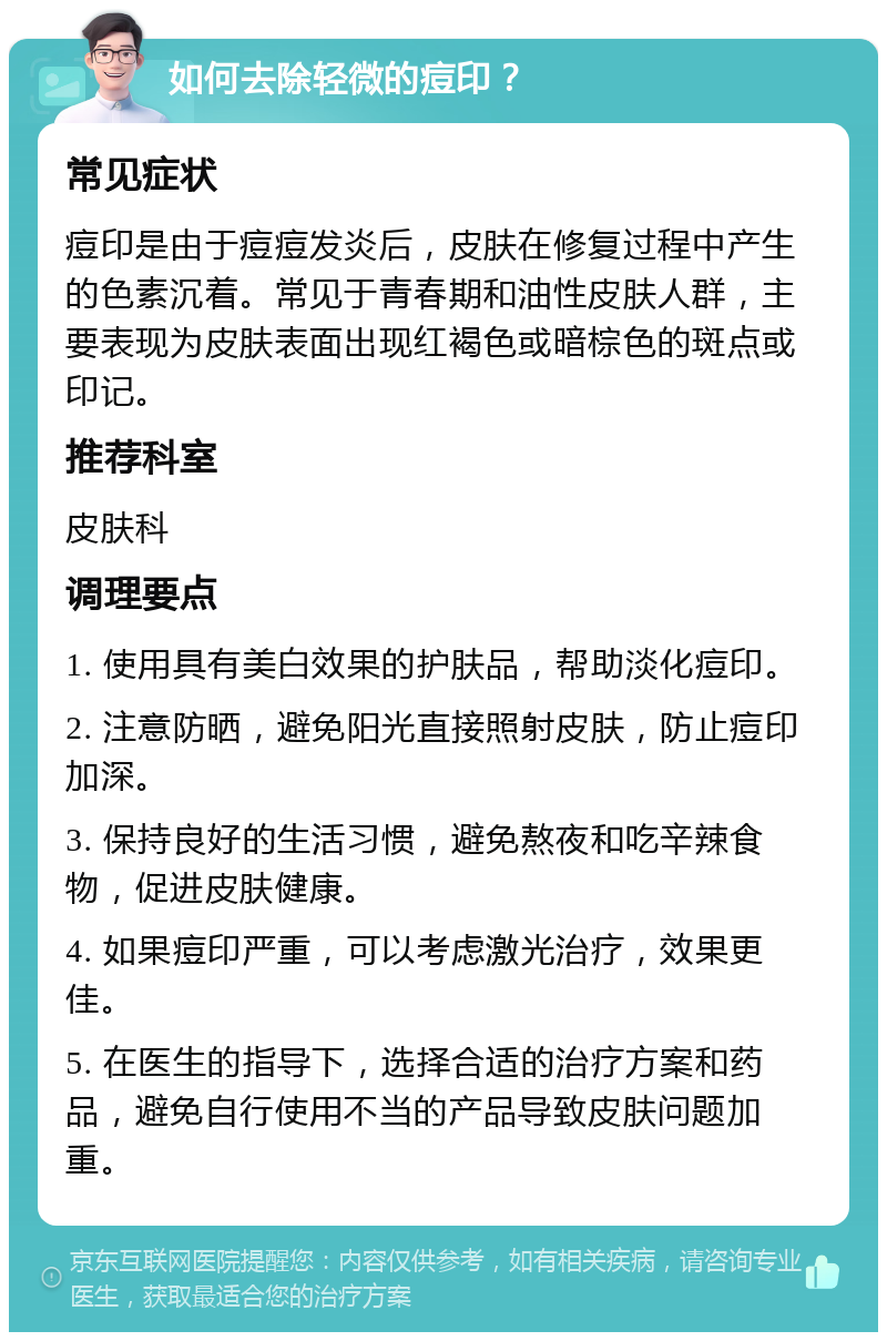 如何去除轻微的痘印？ 常见症状 痘印是由于痘痘发炎后，皮肤在修复过程中产生的色素沉着。常见于青春期和油性皮肤人群，主要表现为皮肤表面出现红褐色或暗棕色的斑点或印记。 推荐科室 皮肤科 调理要点 1. 使用具有美白效果的护肤品，帮助淡化痘印。 2. 注意防晒，避免阳光直接照射皮肤，防止痘印加深。 3. 保持良好的生活习惯，避免熬夜和吃辛辣食物，促进皮肤健康。 4. 如果痘印严重，可以考虑激光治疗，效果更佳。 5. 在医生的指导下，选择合适的治疗方案和药品，避免自行使用不当的产品导致皮肤问题加重。