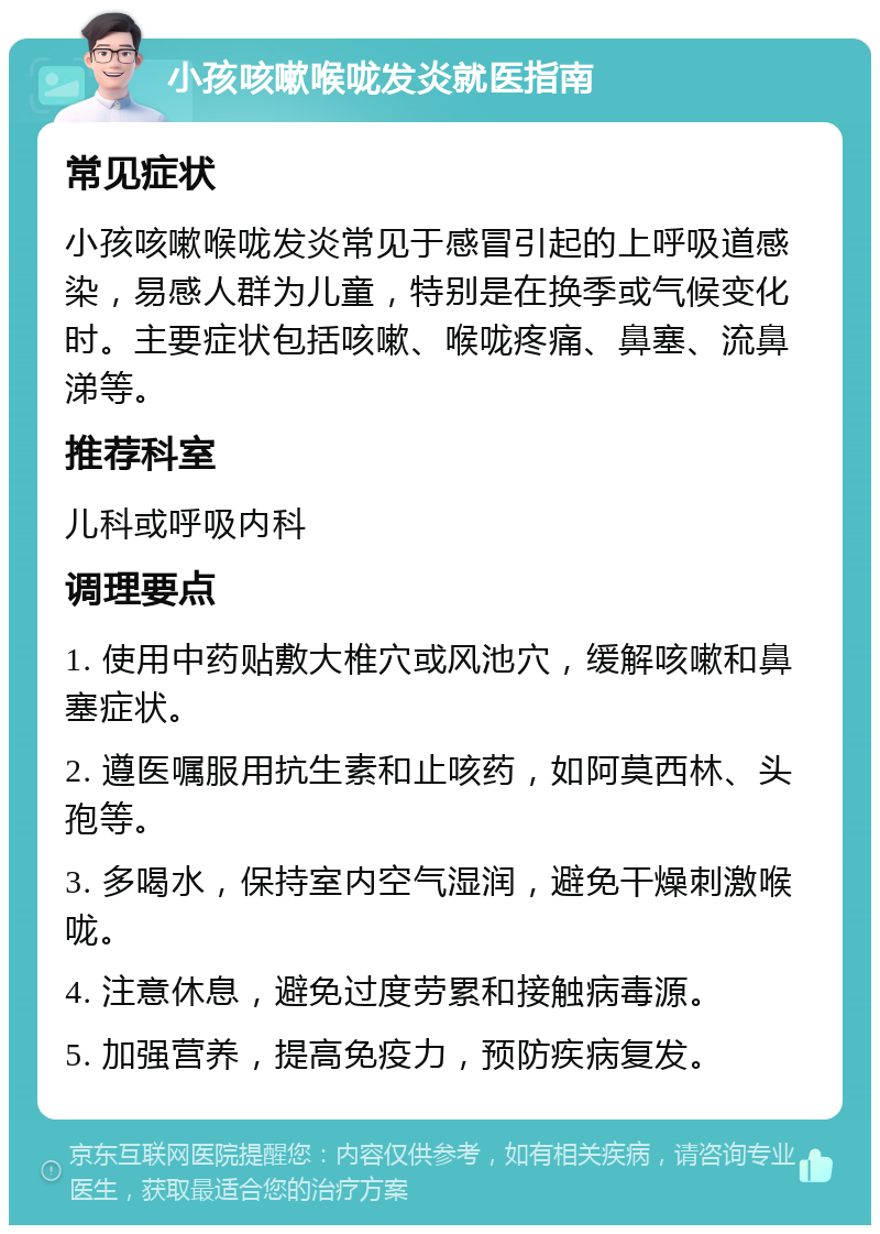 小孩咳嗽喉咙发炎就医指南 常见症状 小孩咳嗽喉咙发炎常见于感冒引起的上呼吸道感染，易感人群为儿童，特别是在换季或气候变化时。主要症状包括咳嗽、喉咙疼痛、鼻塞、流鼻涕等。 推荐科室 儿科或呼吸内科 调理要点 1. 使用中药贴敷大椎穴或风池穴，缓解咳嗽和鼻塞症状。 2. 遵医嘱服用抗生素和止咳药，如阿莫西林、头孢等。 3. 多喝水，保持室内空气湿润，避免干燥刺激喉咙。 4. 注意休息，避免过度劳累和接触病毒源。 5. 加强营养，提高免疫力，预防疾病复发。