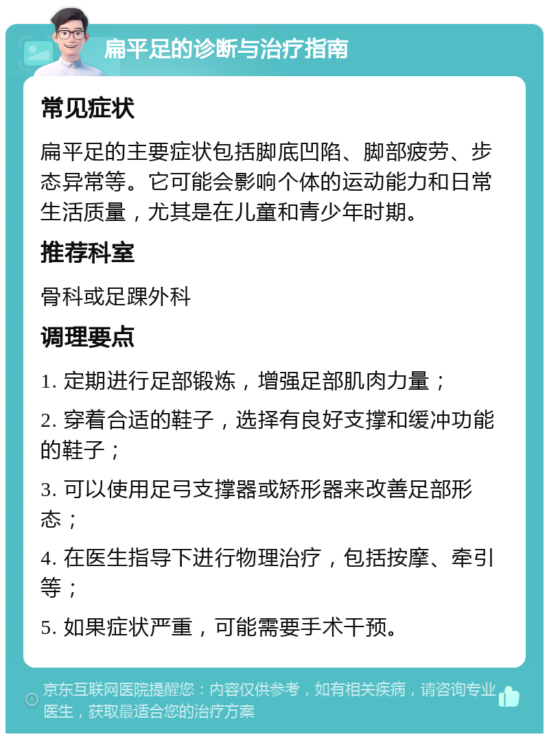 扁平足的诊断与治疗指南 常见症状 扁平足的主要症状包括脚底凹陷、脚部疲劳、步态异常等。它可能会影响个体的运动能力和日常生活质量，尤其是在儿童和青少年时期。 推荐科室 骨科或足踝外科 调理要点 1. 定期进行足部锻炼，增强足部肌肉力量； 2. 穿着合适的鞋子，选择有良好支撑和缓冲功能的鞋子； 3. 可以使用足弓支撑器或矫形器来改善足部形态； 4. 在医生指导下进行物理治疗，包括按摩、牵引等； 5. 如果症状严重，可能需要手术干预。