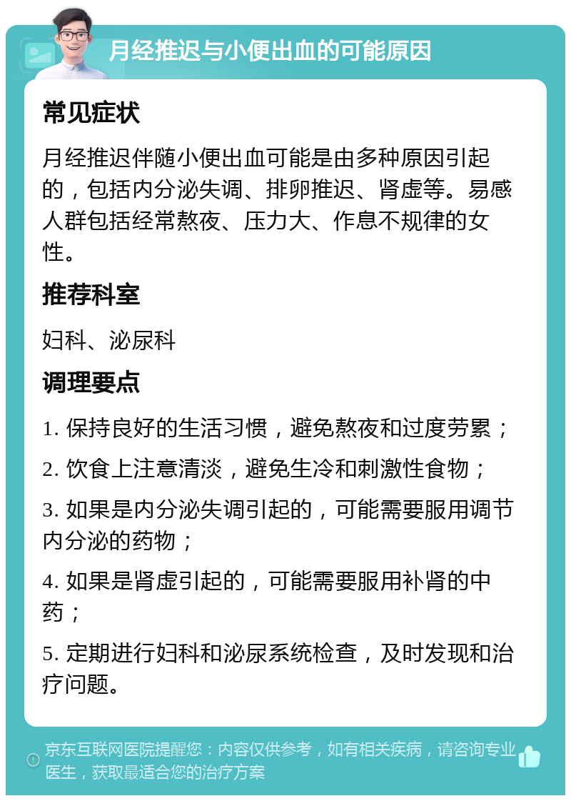 月经推迟与小便出血的可能原因 常见症状 月经推迟伴随小便出血可能是由多种原因引起的，包括内分泌失调、排卵推迟、肾虚等。易感人群包括经常熬夜、压力大、作息不规律的女性。 推荐科室 妇科、泌尿科 调理要点 1. 保持良好的生活习惯，避免熬夜和过度劳累； 2. 饮食上注意清淡，避免生冷和刺激性食物； 3. 如果是内分泌失调引起的，可能需要服用调节内分泌的药物； 4. 如果是肾虚引起的，可能需要服用补肾的中药； 5. 定期进行妇科和泌尿系统检查，及时发现和治疗问题。