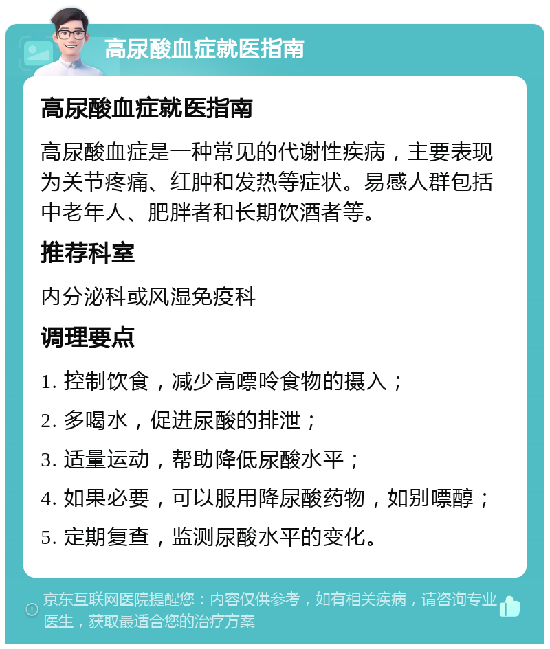 高尿酸血症就医指南 高尿酸血症就医指南 高尿酸血症是一种常见的代谢性疾病，主要表现为关节疼痛、红肿和发热等症状。易感人群包括中老年人、肥胖者和长期饮酒者等。 推荐科室 内分泌科或风湿免疫科 调理要点 1. 控制饮食，减少高嘌呤食物的摄入； 2. 多喝水，促进尿酸的排泄； 3. 适量运动，帮助降低尿酸水平； 4. 如果必要，可以服用降尿酸药物，如别嘌醇； 5. 定期复查，监测尿酸水平的变化。