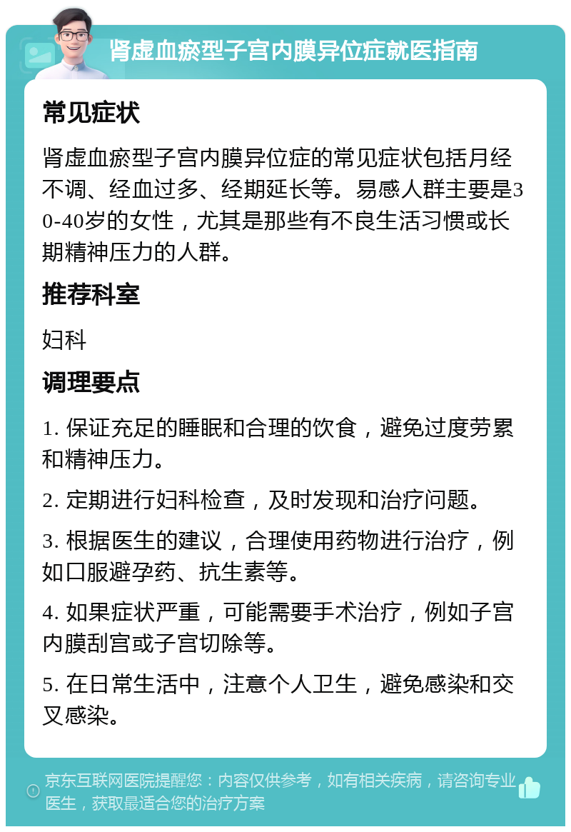 肾虚血瘀型子宫内膜异位症就医指南 常见症状 肾虚血瘀型子宫内膜异位症的常见症状包括月经不调、经血过多、经期延长等。易感人群主要是30-40岁的女性，尤其是那些有不良生活习惯或长期精神压力的人群。 推荐科室 妇科 调理要点 1. 保证充足的睡眠和合理的饮食，避免过度劳累和精神压力。 2. 定期进行妇科检查，及时发现和治疗问题。 3. 根据医生的建议，合理使用药物进行治疗，例如口服避孕药、抗生素等。 4. 如果症状严重，可能需要手术治疗，例如子宫内膜刮宫或子宫切除等。 5. 在日常生活中，注意个人卫生，避免感染和交叉感染。