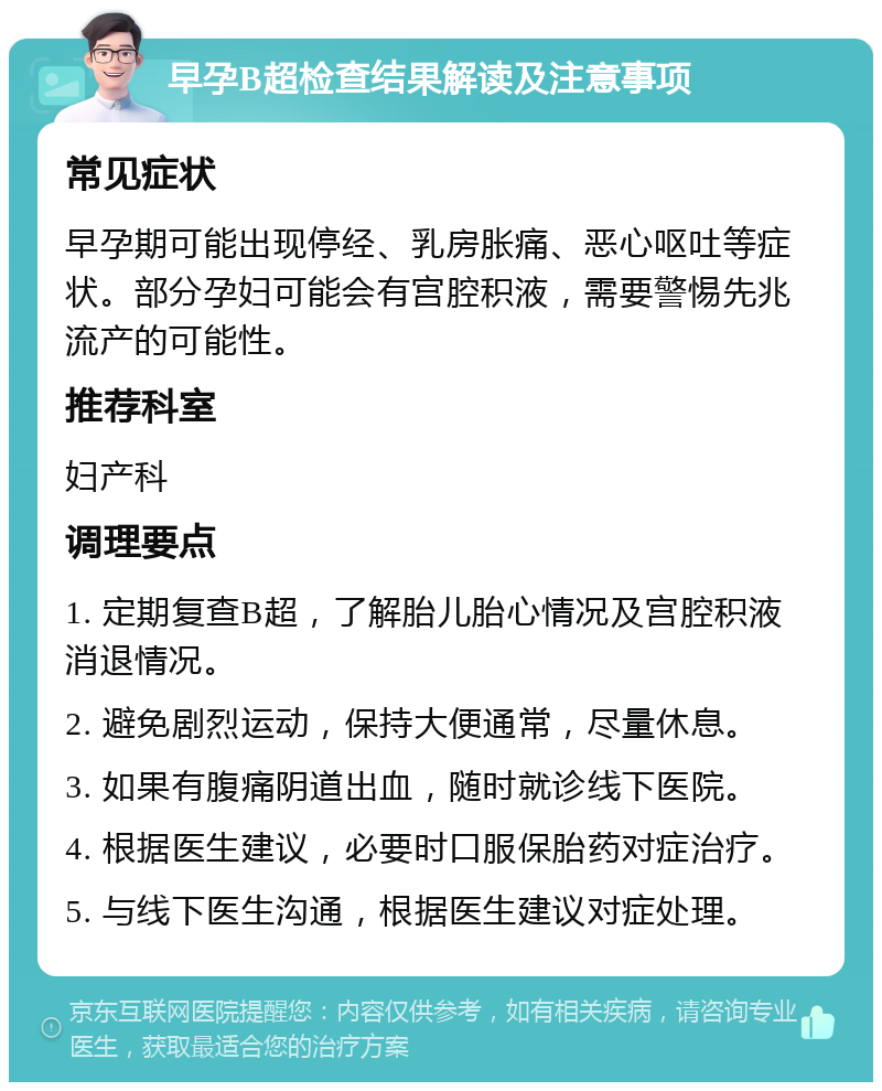 早孕B超检查结果解读及注意事项 常见症状 早孕期可能出现停经、乳房胀痛、恶心呕吐等症状。部分孕妇可能会有宫腔积液，需要警惕先兆流产的可能性。 推荐科室 妇产科 调理要点 1. 定期复查B超，了解胎儿胎心情况及宫腔积液消退情况。 2. 避免剧烈运动，保持大便通常，尽量休息。 3. 如果有腹痛阴道出血，随时就诊线下医院。 4. 根据医生建议，必要时口服保胎药对症治疗。 5. 与线下医生沟通，根据医生建议对症处理。