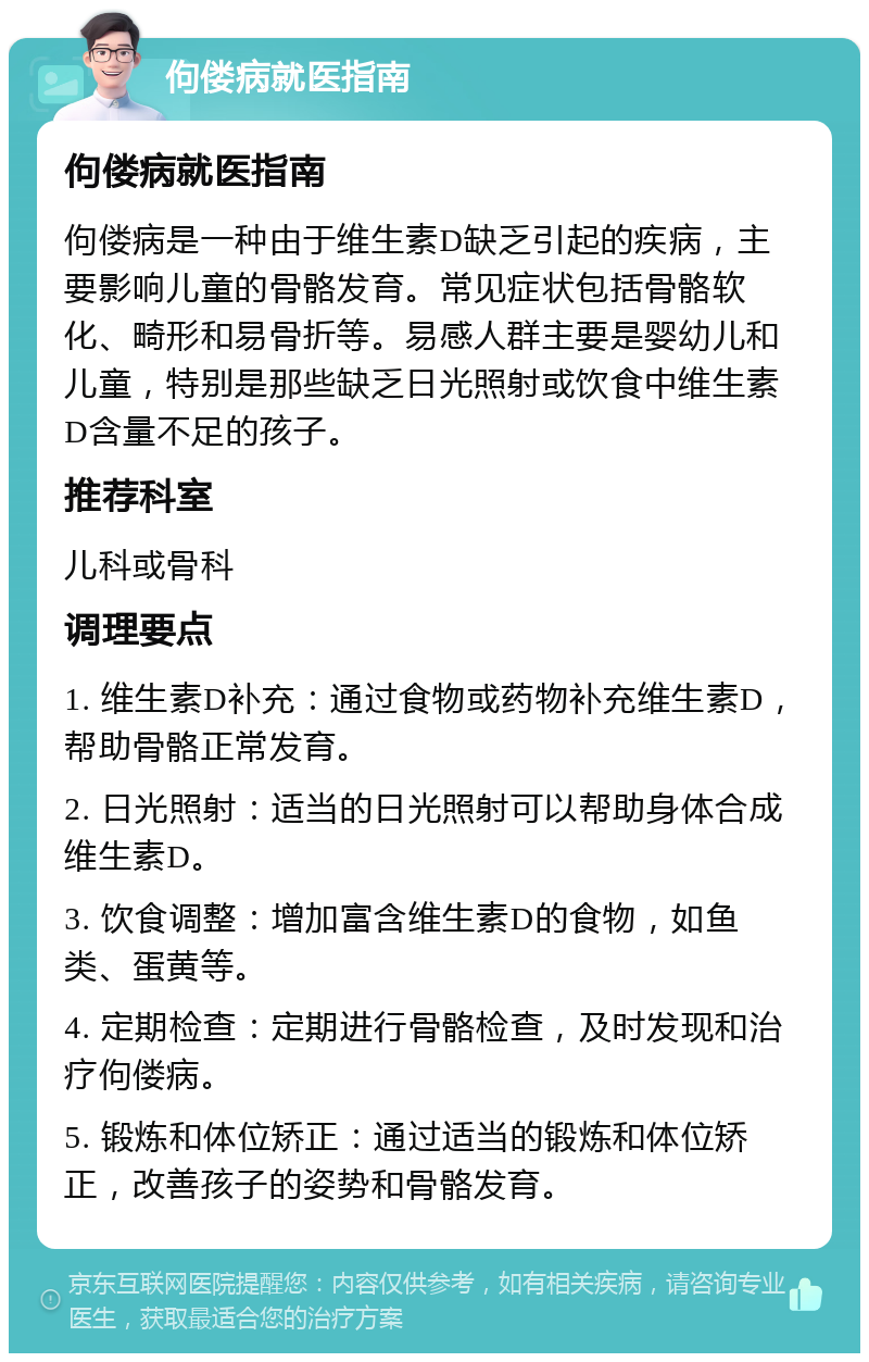 佝偻病就医指南 佝偻病就医指南 佝偻病是一种由于维生素D缺乏引起的疾病，主要影响儿童的骨骼发育。常见症状包括骨骼软化、畸形和易骨折等。易感人群主要是婴幼儿和儿童，特别是那些缺乏日光照射或饮食中维生素D含量不足的孩子。 推荐科室 儿科或骨科 调理要点 1. 维生素D补充：通过食物或药物补充维生素D，帮助骨骼正常发育。 2. 日光照射：适当的日光照射可以帮助身体合成维生素D。 3. 饮食调整：增加富含维生素D的食物，如鱼类、蛋黄等。 4. 定期检查：定期进行骨骼检查，及时发现和治疗佝偻病。 5. 锻炼和体位矫正：通过适当的锻炼和体位矫正，改善孩子的姿势和骨骼发育。