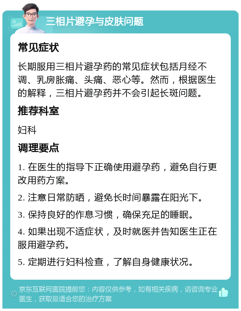 三相片避孕与皮肤问题 常见症状 长期服用三相片避孕药的常见症状包括月经不调、乳房胀痛、头痛、恶心等。然而，根据医生的解释，三相片避孕药并不会引起长斑问题。 推荐科室 妇科 调理要点 1. 在医生的指导下正确使用避孕药，避免自行更改用药方案。 2. 注意日常防晒，避免长时间暴露在阳光下。 3. 保持良好的作息习惯，确保充足的睡眠。 4. 如果出现不适症状，及时就医并告知医生正在服用避孕药。 5. 定期进行妇科检查，了解自身健康状况。