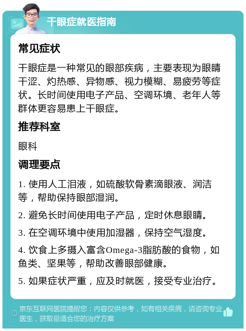 干眼症就医指南 常见症状 干眼症是一种常见的眼部疾病，主要表现为眼睛干涩、灼热感、异物感、视力模糊、易疲劳等症状。长时间使用电子产品、空调环境、老年人等群体更容易患上干眼症。 推荐科室 眼科 调理要点 1. 使用人工泪液，如硫酸软骨素滴眼液、润洁等，帮助保持眼部湿润。 2. 避免长时间使用电子产品，定时休息眼睛。 3. 在空调环境中使用加湿器，保持空气湿度。 4. 饮食上多摄入富含Omega-3脂肪酸的食物，如鱼类、坚果等，帮助改善眼部健康。 5. 如果症状严重，应及时就医，接受专业治疗。