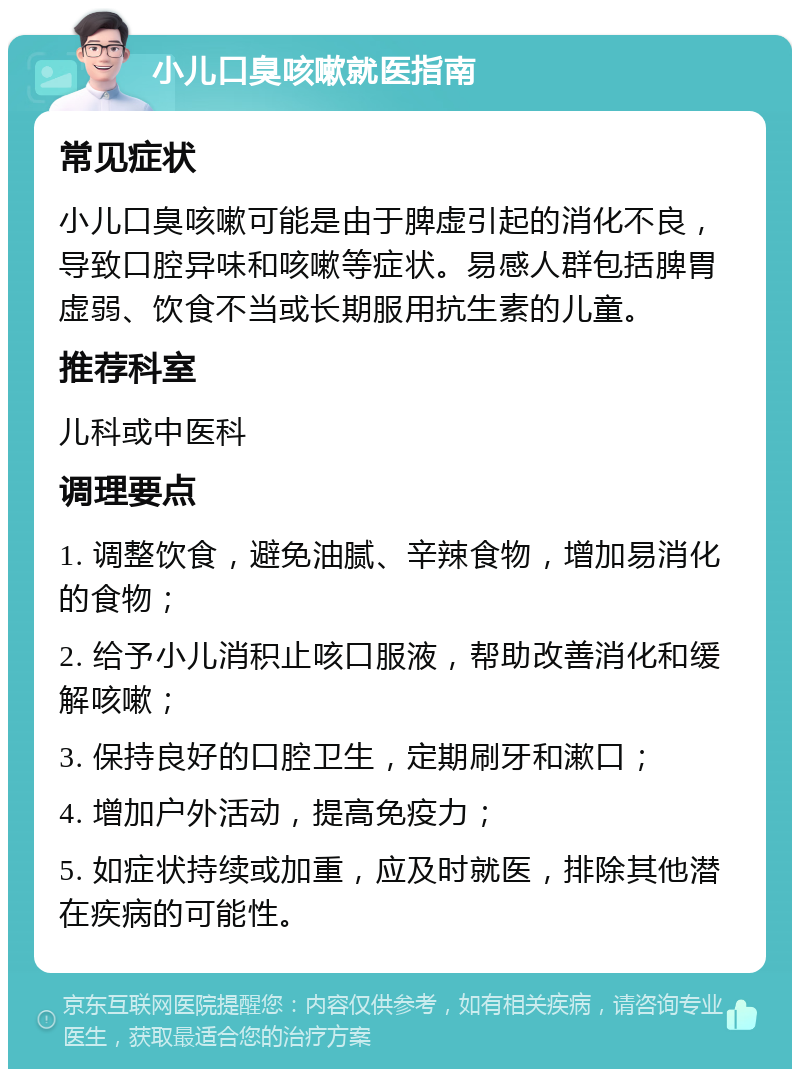 小儿口臭咳嗽就医指南 常见症状 小儿口臭咳嗽可能是由于脾虚引起的消化不良，导致口腔异味和咳嗽等症状。易感人群包括脾胃虚弱、饮食不当或长期服用抗生素的儿童。 推荐科室 儿科或中医科 调理要点 1. 调整饮食，避免油腻、辛辣食物，增加易消化的食物； 2. 给予小儿消积止咳口服液，帮助改善消化和缓解咳嗽； 3. 保持良好的口腔卫生，定期刷牙和漱口； 4. 增加户外活动，提高免疫力； 5. 如症状持续或加重，应及时就医，排除其他潜在疾病的可能性。