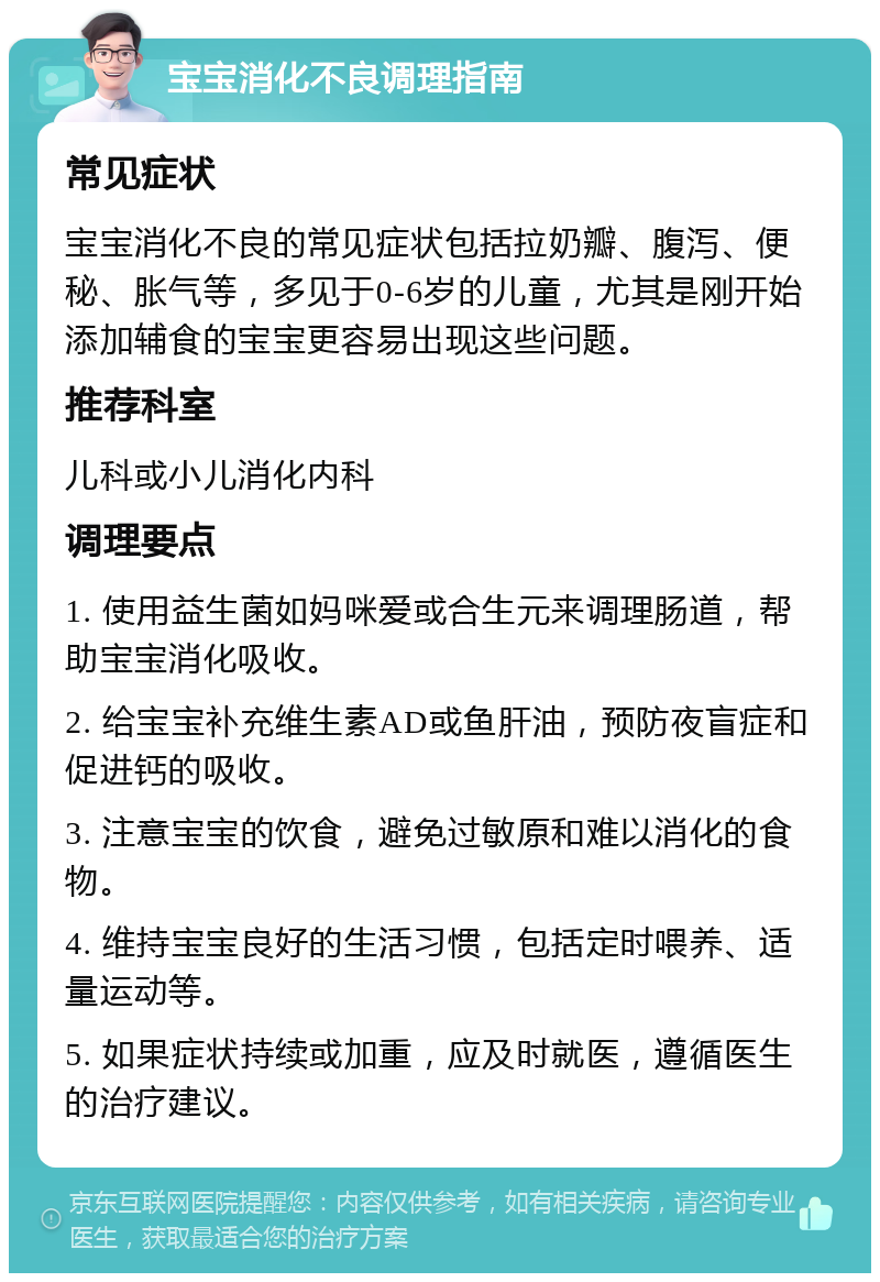 宝宝消化不良调理指南 常见症状 宝宝消化不良的常见症状包括拉奶瓣、腹泻、便秘、胀气等，多见于0-6岁的儿童，尤其是刚开始添加辅食的宝宝更容易出现这些问题。 推荐科室 儿科或小儿消化内科 调理要点 1. 使用益生菌如妈咪爱或合生元来调理肠道，帮助宝宝消化吸收。 2. 给宝宝补充维生素AD或鱼肝油，预防夜盲症和促进钙的吸收。 3. 注意宝宝的饮食，避免过敏原和难以消化的食物。 4. 维持宝宝良好的生活习惯，包括定时喂养、适量运动等。 5. 如果症状持续或加重，应及时就医，遵循医生的治疗建议。