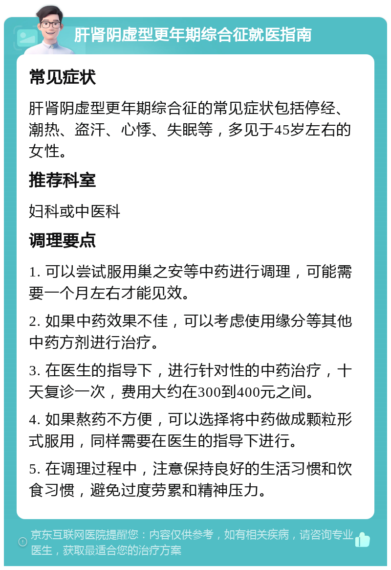 肝肾阴虚型更年期综合征就医指南 常见症状 肝肾阴虚型更年期综合征的常见症状包括停经、潮热、盗汗、心悸、失眠等，多见于45岁左右的女性。 推荐科室 妇科或中医科 调理要点 1. 可以尝试服用巢之安等中药进行调理，可能需要一个月左右才能见效。 2. 如果中药效果不佳，可以考虑使用缘分等其他中药方剂进行治疗。 3. 在医生的指导下，进行针对性的中药治疗，十天复诊一次，费用大约在300到400元之间。 4. 如果熬药不方便，可以选择将中药做成颗粒形式服用，同样需要在医生的指导下进行。 5. 在调理过程中，注意保持良好的生活习惯和饮食习惯，避免过度劳累和精神压力。