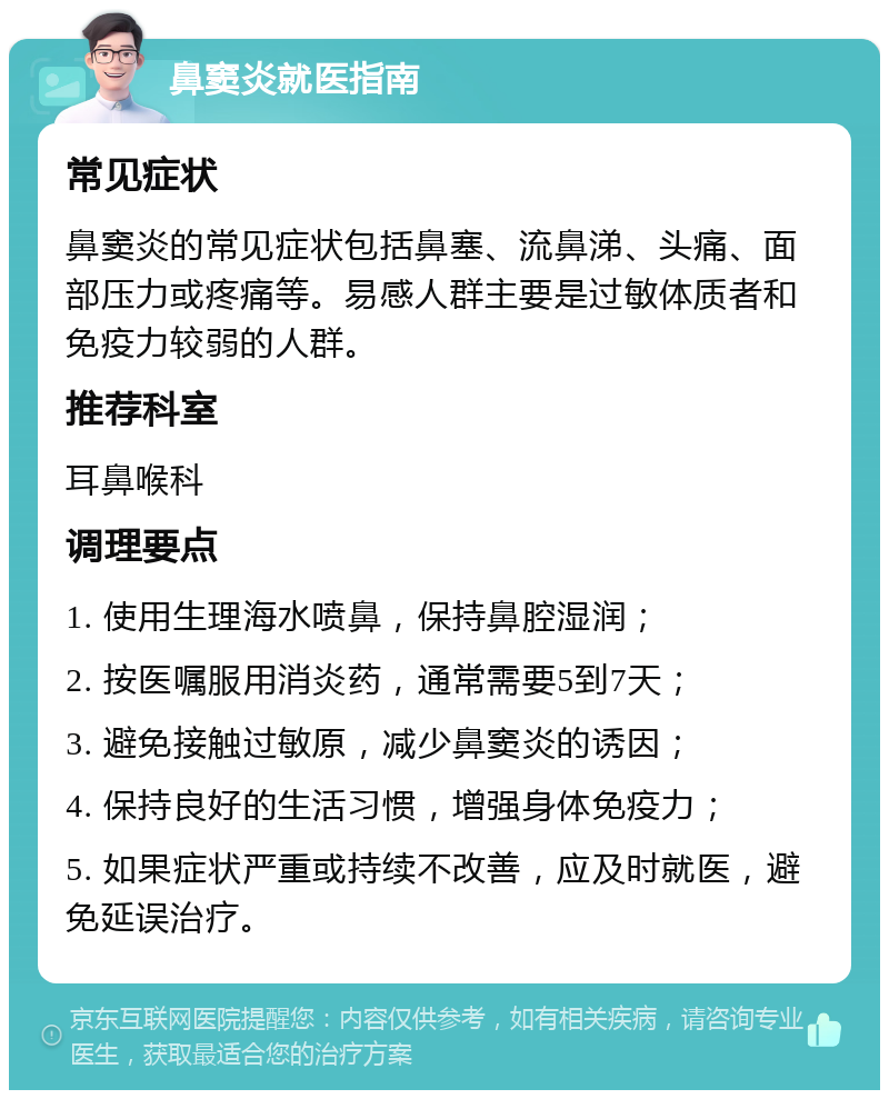 鼻窦炎就医指南 常见症状 鼻窦炎的常见症状包括鼻塞、流鼻涕、头痛、面部压力或疼痛等。易感人群主要是过敏体质者和免疫力较弱的人群。 推荐科室 耳鼻喉科 调理要点 1. 使用生理海水喷鼻，保持鼻腔湿润； 2. 按医嘱服用消炎药，通常需要5到7天； 3. 避免接触过敏原，减少鼻窦炎的诱因； 4. 保持良好的生活习惯，增强身体免疫力； 5. 如果症状严重或持续不改善，应及时就医，避免延误治疗。