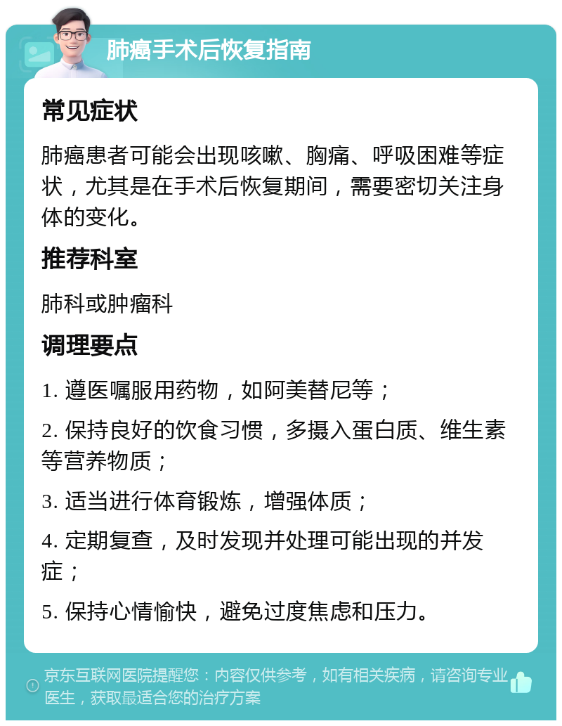 肺癌手术后恢复指南 常见症状 肺癌患者可能会出现咳嗽、胸痛、呼吸困难等症状，尤其是在手术后恢复期间，需要密切关注身体的变化。 推荐科室 肺科或肿瘤科 调理要点 1. 遵医嘱服用药物，如阿美替尼等； 2. 保持良好的饮食习惯，多摄入蛋白质、维生素等营养物质； 3. 适当进行体育锻炼，增强体质； 4. 定期复查，及时发现并处理可能出现的并发症； 5. 保持心情愉快，避免过度焦虑和压力。