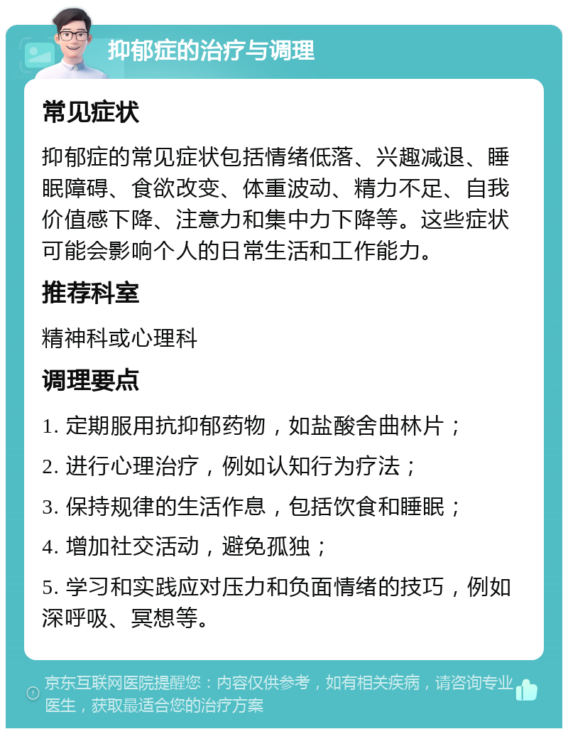 抑郁症的治疗与调理 常见症状 抑郁症的常见症状包括情绪低落、兴趣减退、睡眠障碍、食欲改变、体重波动、精力不足、自我价值感下降、注意力和集中力下降等。这些症状可能会影响个人的日常生活和工作能力。 推荐科室 精神科或心理科 调理要点 1. 定期服用抗抑郁药物，如盐酸舍曲林片； 2. 进行心理治疗，例如认知行为疗法； 3. 保持规律的生活作息，包括饮食和睡眠； 4. 增加社交活动，避免孤独； 5. 学习和实践应对压力和负面情绪的技巧，例如深呼吸、冥想等。