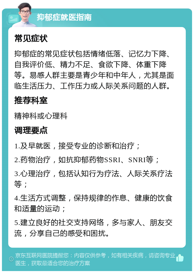 抑郁症就医指南 常见症状 抑郁症的常见症状包括情绪低落、记忆力下降、自我评价低、精力不足、食欲下降、体重下降等。易感人群主要是青少年和中年人，尤其是面临生活压力、工作压力或人际关系问题的人群。 推荐科室 精神科或心理科 调理要点 1.及早就医，接受专业的诊断和治疗； 2.药物治疗，如抗抑郁药物SSRI、SNRI等； 3.心理治疗，包括认知行为疗法、人际关系疗法等； 4.生活方式调整，保持规律的作息、健康的饮食和适量的运动； 5.建立良好的社交支持网络，多与家人、朋友交流，分享自己的感受和困扰。