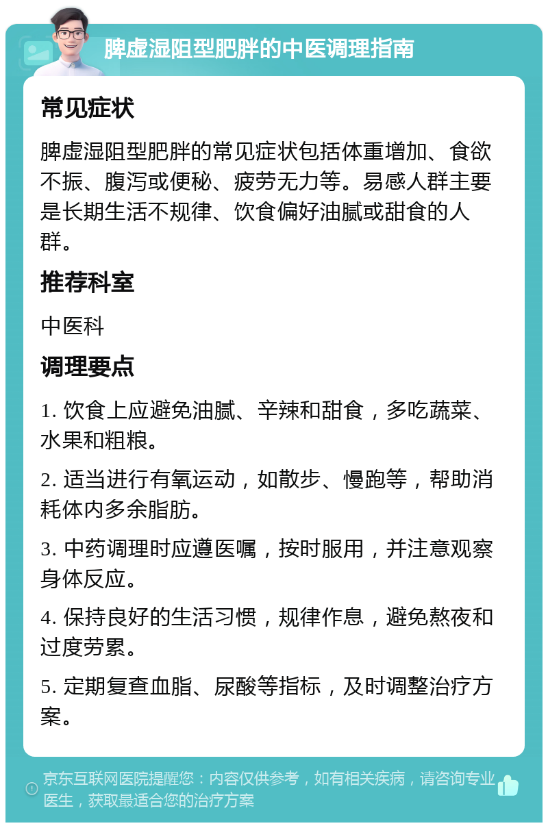 脾虚湿阻型肥胖的中医调理指南 常见症状 脾虚湿阻型肥胖的常见症状包括体重增加、食欲不振、腹泻或便秘、疲劳无力等。易感人群主要是长期生活不规律、饮食偏好油腻或甜食的人群。 推荐科室 中医科 调理要点 1. 饮食上应避免油腻、辛辣和甜食，多吃蔬菜、水果和粗粮。 2. 适当进行有氧运动，如散步、慢跑等，帮助消耗体内多余脂肪。 3. 中药调理时应遵医嘱，按时服用，并注意观察身体反应。 4. 保持良好的生活习惯，规律作息，避免熬夜和过度劳累。 5. 定期复查血脂、尿酸等指标，及时调整治疗方案。