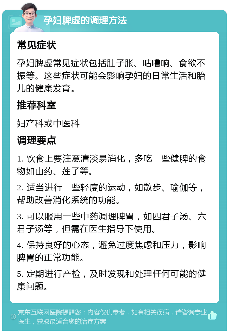 孕妇脾虚的调理方法 常见症状 孕妇脾虚常见症状包括肚子胀、咕噜响、食欲不振等。这些症状可能会影响孕妇的日常生活和胎儿的健康发育。 推荐科室 妇产科或中医科 调理要点 1. 饮食上要注意清淡易消化，多吃一些健脾的食物如山药、莲子等。 2. 适当进行一些轻度的运动，如散步、瑜伽等，帮助改善消化系统的功能。 3. 可以服用一些中药调理脾胃，如四君子汤、六君子汤等，但需在医生指导下使用。 4. 保持良好的心态，避免过度焦虑和压力，影响脾胃的正常功能。 5. 定期进行产检，及时发现和处理任何可能的健康问题。