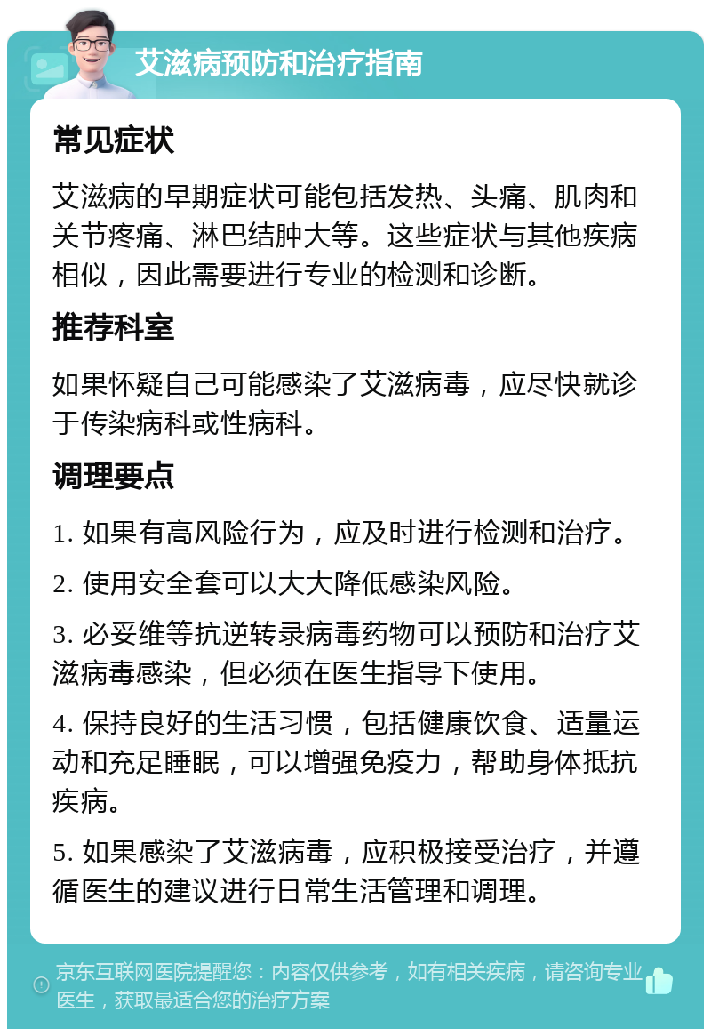 艾滋病预防和治疗指南 常见症状 艾滋病的早期症状可能包括发热、头痛、肌肉和关节疼痛、淋巴结肿大等。这些症状与其他疾病相似，因此需要进行专业的检测和诊断。 推荐科室 如果怀疑自己可能感染了艾滋病毒，应尽快就诊于传染病科或性病科。 调理要点 1. 如果有高风险行为，应及时进行检测和治疗。 2. 使用安全套可以大大降低感染风险。 3. 必妥维等抗逆转录病毒药物可以预防和治疗艾滋病毒感染，但必须在医生指导下使用。 4. 保持良好的生活习惯，包括健康饮食、适量运动和充足睡眠，可以增强免疫力，帮助身体抵抗疾病。 5. 如果感染了艾滋病毒，应积极接受治疗，并遵循医生的建议进行日常生活管理和调理。