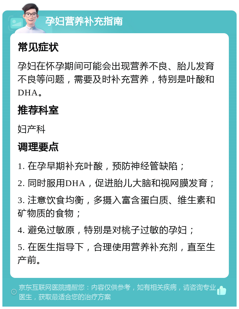 孕妇营养补充指南 常见症状 孕妇在怀孕期间可能会出现营养不良、胎儿发育不良等问题，需要及时补充营养，特别是叶酸和DHA。 推荐科室 妇产科 调理要点 1. 在孕早期补充叶酸，预防神经管缺陷； 2. 同时服用DHA，促进胎儿大脑和视网膜发育； 3. 注意饮食均衡，多摄入富含蛋白质、维生素和矿物质的食物； 4. 避免过敏原，特别是对桃子过敏的孕妇； 5. 在医生指导下，合理使用营养补充剂，直至生产前。