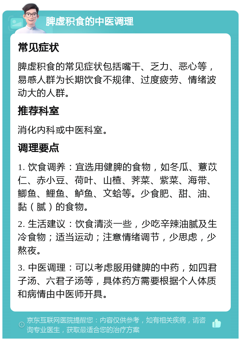 脾虚积食的中医调理 常见症状 脾虚积食的常见症状包括嘴干、乏力、恶心等，易感人群为长期饮食不规律、过度疲劳、情绪波动大的人群。 推荐科室 消化内科或中医科室。 调理要点 1. 饮食调养：宜选用健脾的食物，如冬瓜、薏苡仁、赤小豆、荷叶、山楂、荠菜、紫菜、海带、鲫鱼、鲤鱼、鲈鱼、文蛤等。少食肥、甜、油、黏（腻）的食物。 2. 生活建议：饮食清淡一些，少吃辛辣油腻及生冷食物；适当运动；注意情绪调节，少思虑，少熬夜。 3. 中医调理：可以考虑服用健脾的中药，如四君子汤、六君子汤等，具体药方需要根据个人体质和病情由中医师开具。