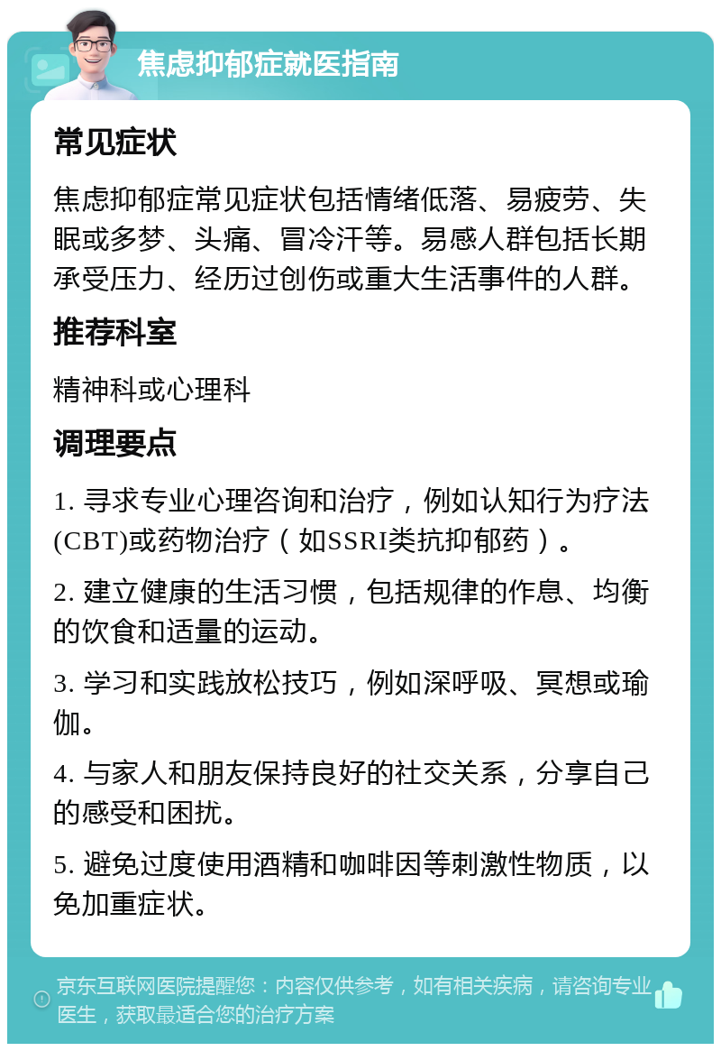 焦虑抑郁症就医指南 常见症状 焦虑抑郁症常见症状包括情绪低落、易疲劳、失眠或多梦、头痛、冒冷汗等。易感人群包括长期承受压力、经历过创伤或重大生活事件的人群。 推荐科室 精神科或心理科 调理要点 1. 寻求专业心理咨询和治疗，例如认知行为疗法(CBT)或药物治疗（如SSRI类抗抑郁药）。 2. 建立健康的生活习惯，包括规律的作息、均衡的饮食和适量的运动。 3. 学习和实践放松技巧，例如深呼吸、冥想或瑜伽。 4. 与家人和朋友保持良好的社交关系，分享自己的感受和困扰。 5. 避免过度使用酒精和咖啡因等刺激性物质，以免加重症状。