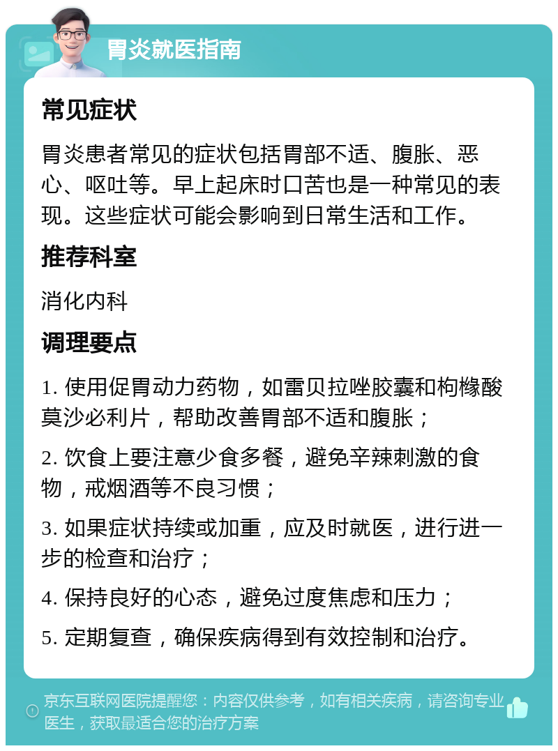 胃炎就医指南 常见症状 胃炎患者常见的症状包括胃部不适、腹胀、恶心、呕吐等。早上起床时口苦也是一种常见的表现。这些症状可能会影响到日常生活和工作。 推荐科室 消化内科 调理要点 1. 使用促胃动力药物，如雷贝拉唑胶囊和枸橼酸莫沙必利片，帮助改善胃部不适和腹胀； 2. 饮食上要注意少食多餐，避免辛辣刺激的食物，戒烟酒等不良习惯； 3. 如果症状持续或加重，应及时就医，进行进一步的检查和治疗； 4. 保持良好的心态，避免过度焦虑和压力； 5. 定期复查，确保疾病得到有效控制和治疗。