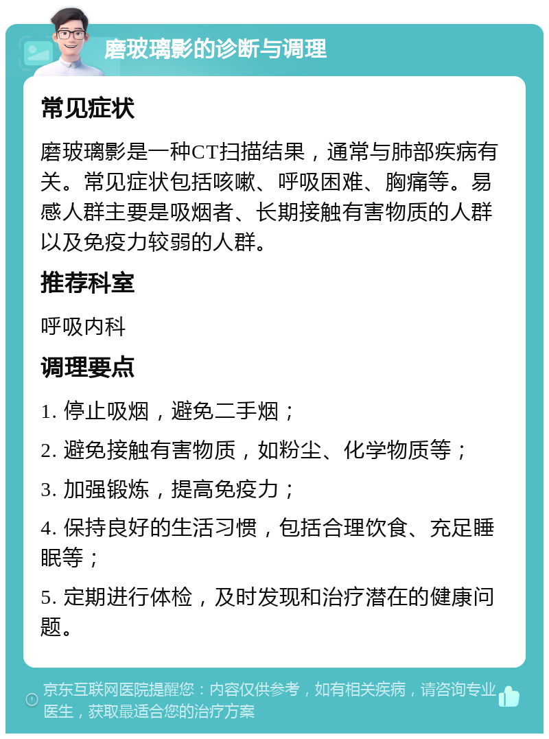 磨玻璃影的诊断与调理 常见症状 磨玻璃影是一种CT扫描结果，通常与肺部疾病有关。常见症状包括咳嗽、呼吸困难、胸痛等。易感人群主要是吸烟者、长期接触有害物质的人群以及免疫力较弱的人群。 推荐科室 呼吸内科 调理要点 1. 停止吸烟，避免二手烟； 2. 避免接触有害物质，如粉尘、化学物质等； 3. 加强锻炼，提高免疫力； 4. 保持良好的生活习惯，包括合理饮食、充足睡眠等； 5. 定期进行体检，及时发现和治疗潜在的健康问题。