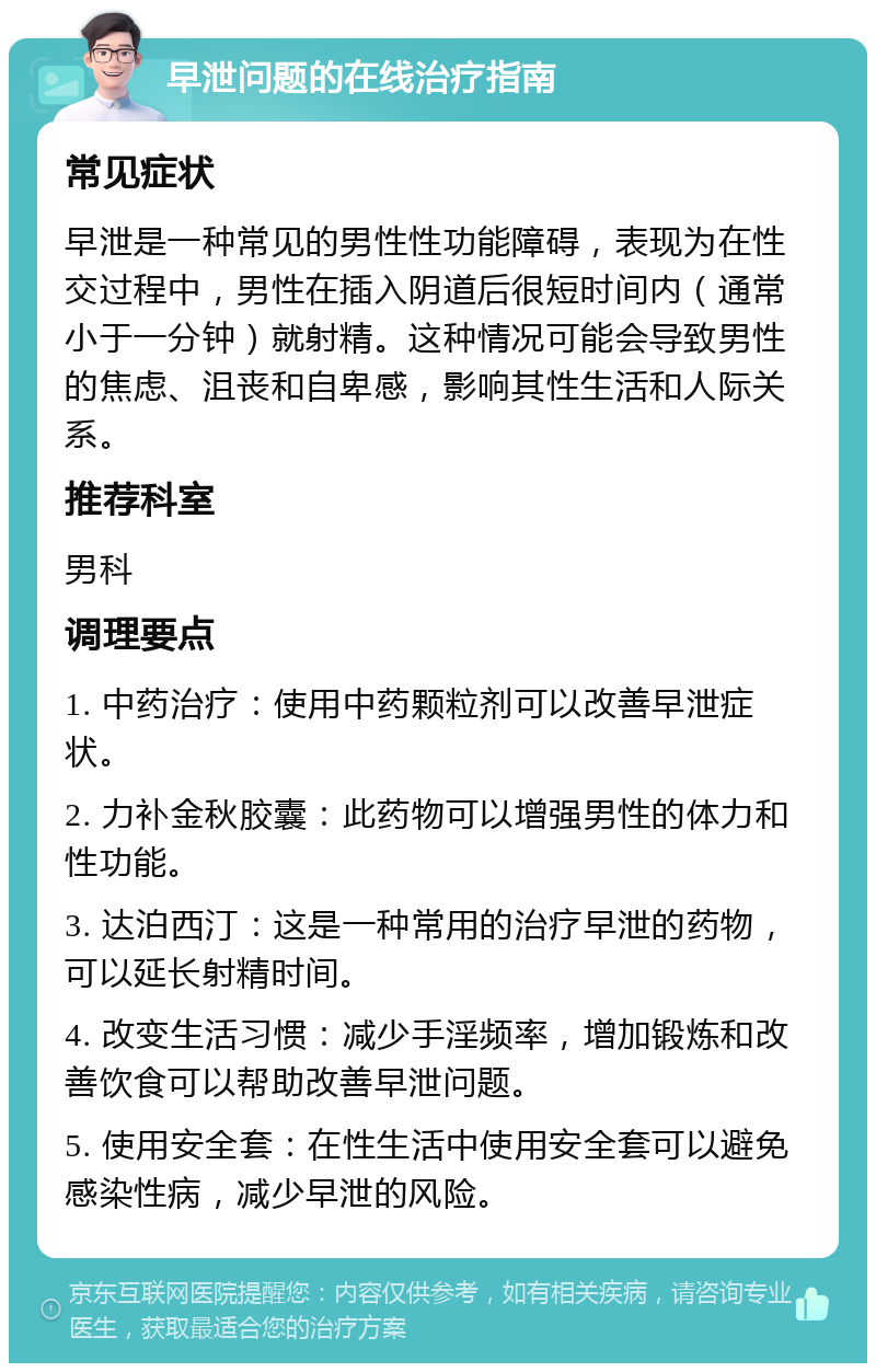 早泄问题的在线治疗指南 常见症状 早泄是一种常见的男性性功能障碍，表现为在性交过程中，男性在插入阴道后很短时间内（通常小于一分钟）就射精。这种情况可能会导致男性的焦虑、沮丧和自卑感，影响其性生活和人际关系。 推荐科室 男科 调理要点 1. 中药治疗：使用中药颗粒剂可以改善早泄症状。 2. 力补金秋胶囊：此药物可以增强男性的体力和性功能。 3. 达泊西汀：这是一种常用的治疗早泄的药物，可以延长射精时间。 4. 改变生活习惯：减少手淫频率，增加锻炼和改善饮食可以帮助改善早泄问题。 5. 使用安全套：在性生活中使用安全套可以避免感染性病，减少早泄的风险。