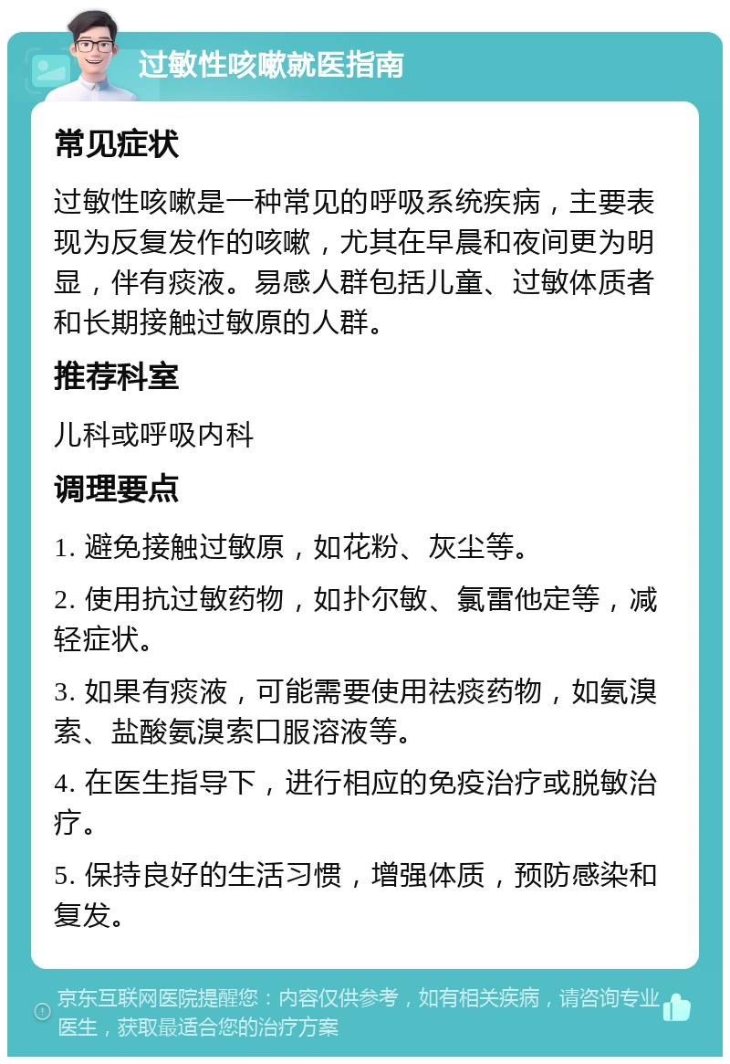 过敏性咳嗽就医指南 常见症状 过敏性咳嗽是一种常见的呼吸系统疾病，主要表现为反复发作的咳嗽，尤其在早晨和夜间更为明显，伴有痰液。易感人群包括儿童、过敏体质者和长期接触过敏原的人群。 推荐科室 儿科或呼吸内科 调理要点 1. 避免接触过敏原，如花粉、灰尘等。 2. 使用抗过敏药物，如扑尔敏、氯雷他定等，减轻症状。 3. 如果有痰液，可能需要使用祛痰药物，如氨溴索、盐酸氨溴索口服溶液等。 4. 在医生指导下，进行相应的免疫治疗或脱敏治疗。 5. 保持良好的生活习惯，增强体质，预防感染和复发。