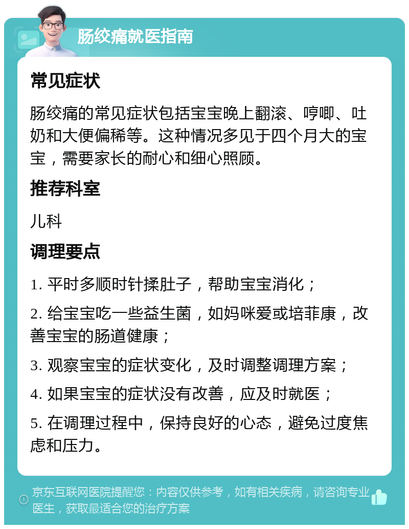 肠绞痛就医指南 常见症状 肠绞痛的常见症状包括宝宝晚上翻滚、哼唧、吐奶和大便偏稀等。这种情况多见于四个月大的宝宝，需要家长的耐心和细心照顾。 推荐科室 儿科 调理要点 1. 平时多顺时针揉肚子，帮助宝宝消化； 2. 给宝宝吃一些益生菌，如妈咪爱或培菲康，改善宝宝的肠道健康； 3. 观察宝宝的症状变化，及时调整调理方案； 4. 如果宝宝的症状没有改善，应及时就医； 5. 在调理过程中，保持良好的心态，避免过度焦虑和压力。