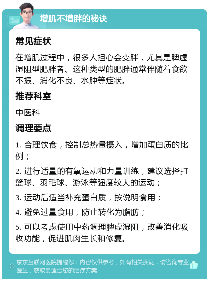 增肌不增胖的秘诀 常见症状 在增肌过程中，很多人担心会变胖，尤其是脾虚湿阻型肥胖者。这种类型的肥胖通常伴随着食欲不振、消化不良、水肿等症状。 推荐科室 中医科 调理要点 1. 合理饮食，控制总热量摄入，增加蛋白质的比例； 2. 进行适量的有氧运动和力量训练，建议选择打篮球、羽毛球、游泳等强度较大的运动； 3. 运动后适当补充蛋白质，按说明食用； 4. 避免过量食用，防止转化为脂肪； 5. 可以考虑使用中药调理脾虚湿阻，改善消化吸收功能，促进肌肉生长和修复。