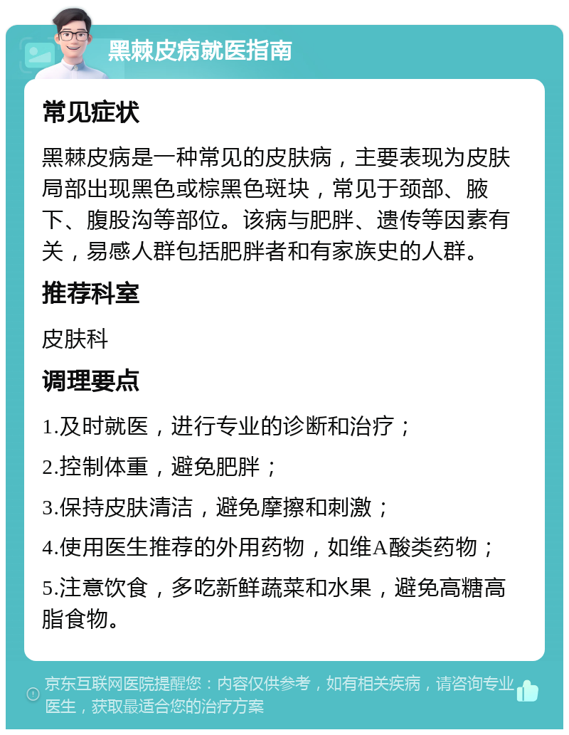 黑棘皮病就医指南 常见症状 黑棘皮病是一种常见的皮肤病，主要表现为皮肤局部出现黑色或棕黑色斑块，常见于颈部、腋下、腹股沟等部位。该病与肥胖、遗传等因素有关，易感人群包括肥胖者和有家族史的人群。 推荐科室 皮肤科 调理要点 1.及时就医，进行专业的诊断和治疗； 2.控制体重，避免肥胖； 3.保持皮肤清洁，避免摩擦和刺激； 4.使用医生推荐的外用药物，如维A酸类药物； 5.注意饮食，多吃新鲜蔬菜和水果，避免高糖高脂食物。