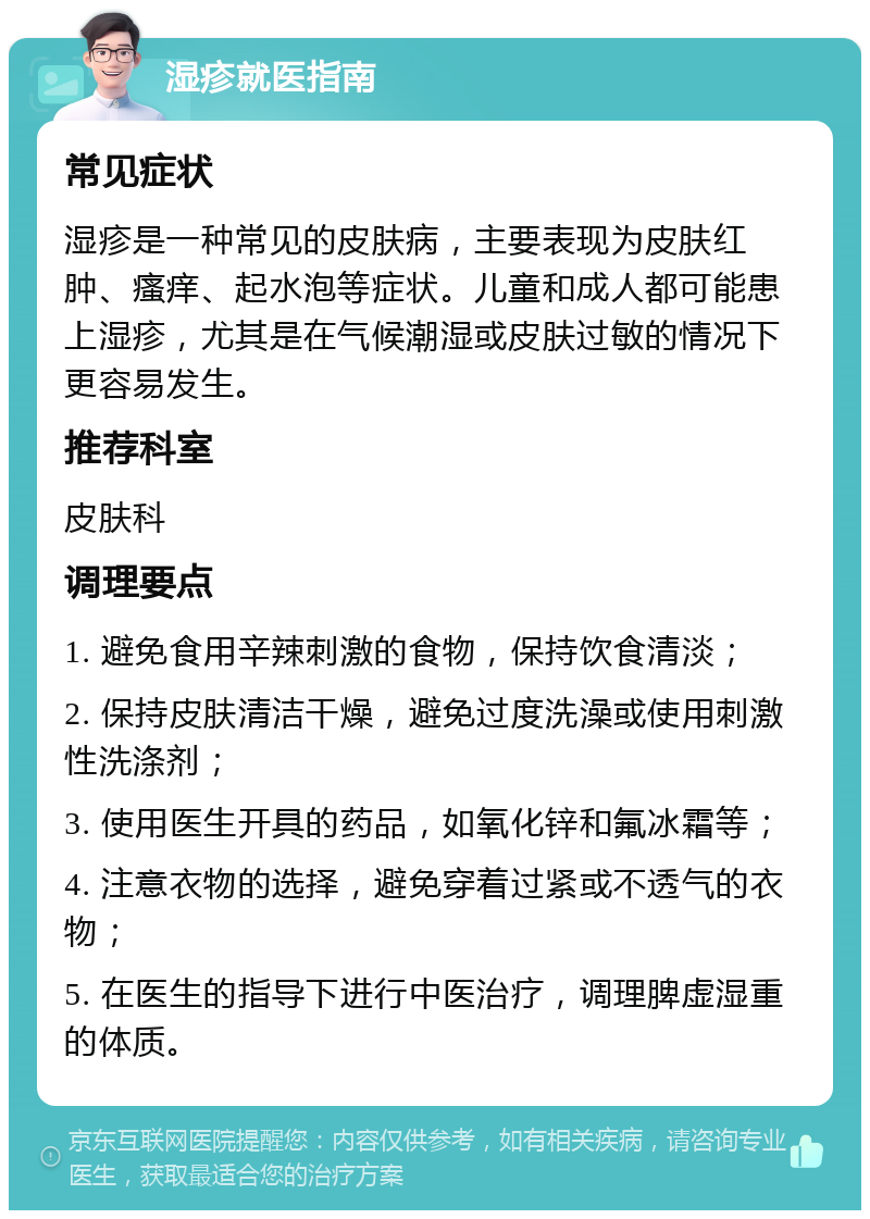 湿疹就医指南 常见症状 湿疹是一种常见的皮肤病，主要表现为皮肤红肿、瘙痒、起水泡等症状。儿童和成人都可能患上湿疹，尤其是在气候潮湿或皮肤过敏的情况下更容易发生。 推荐科室 皮肤科 调理要点 1. 避免食用辛辣刺激的食物，保持饮食清淡； 2. 保持皮肤清洁干燥，避免过度洗澡或使用刺激性洗涤剂； 3. 使用医生开具的药品，如氧化锌和氟冰霜等； 4. 注意衣物的选择，避免穿着过紧或不透气的衣物； 5. 在医生的指导下进行中医治疗，调理脾虚湿重的体质。