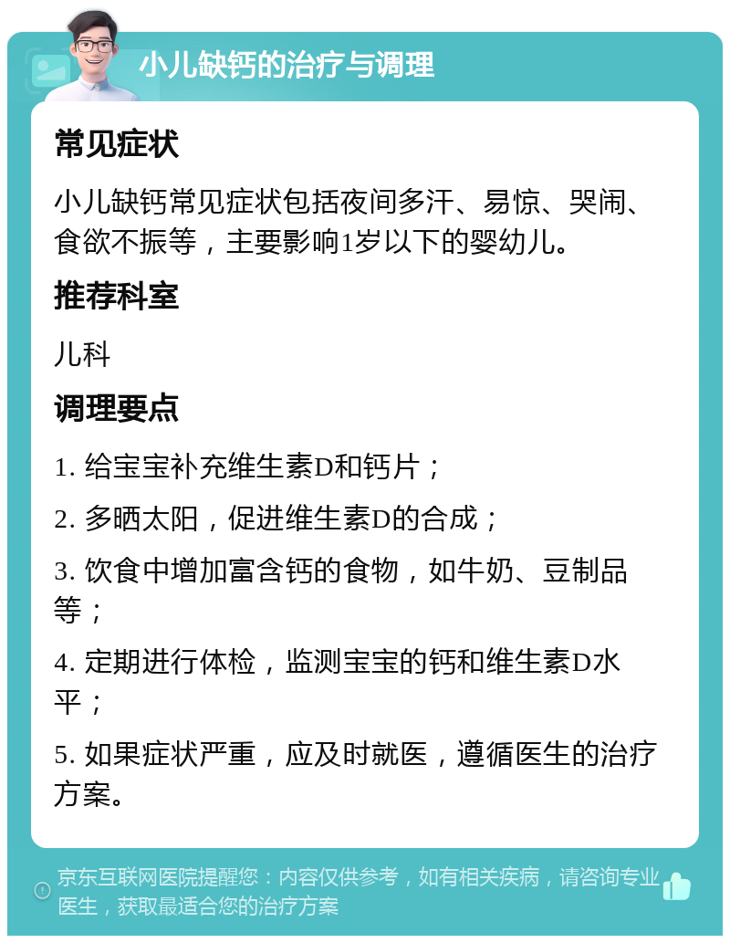 小儿缺钙的治疗与调理 常见症状 小儿缺钙常见症状包括夜间多汗、易惊、哭闹、食欲不振等，主要影响1岁以下的婴幼儿。 推荐科室 儿科 调理要点 1. 给宝宝补充维生素D和钙片； 2. 多晒太阳，促进维生素D的合成； 3. 饮食中增加富含钙的食物，如牛奶、豆制品等； 4. 定期进行体检，监测宝宝的钙和维生素D水平； 5. 如果症状严重，应及时就医，遵循医生的治疗方案。