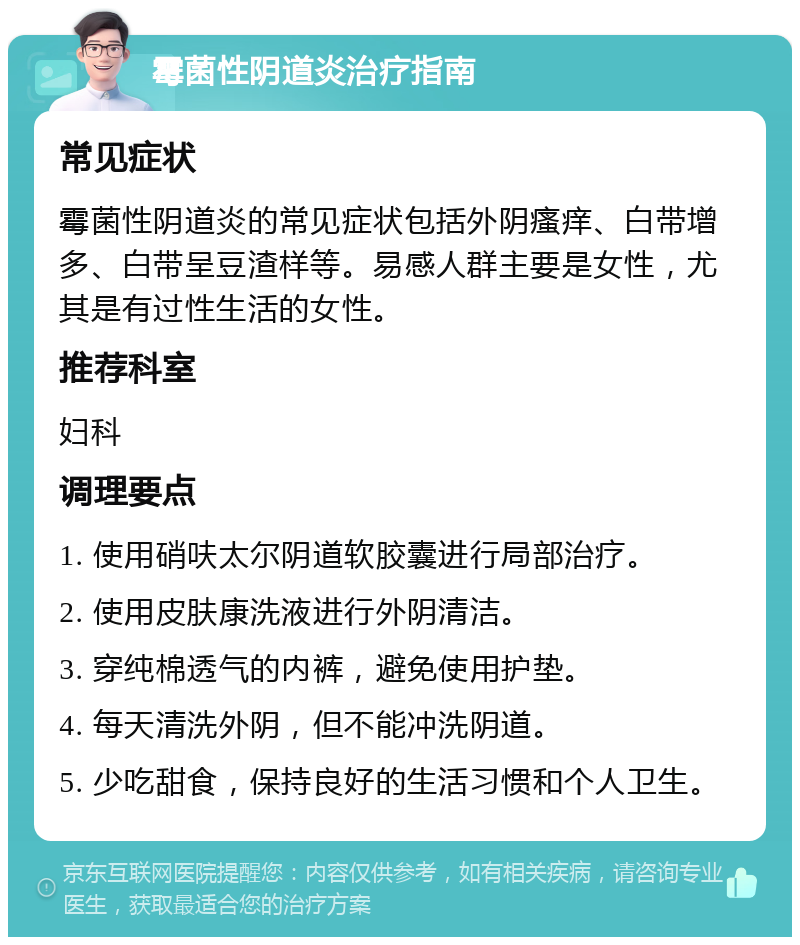 霉菌性阴道炎治疗指南 常见症状 霉菌性阴道炎的常见症状包括外阴瘙痒、白带增多、白带呈豆渣样等。易感人群主要是女性，尤其是有过性生活的女性。 推荐科室 妇科 调理要点 1. 使用硝呋太尔阴道软胶囊进行局部治疗。 2. 使用皮肤康洗液进行外阴清洁。 3. 穿纯棉透气的内裤，避免使用护垫。 4. 每天清洗外阴，但不能冲洗阴道。 5. 少吃甜食，保持良好的生活习惯和个人卫生。