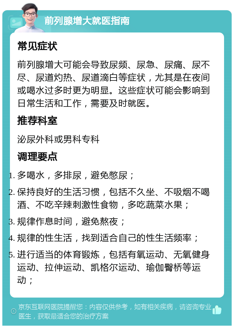 前列腺增大就医指南 常见症状 前列腺增大可能会导致尿频、尿急、尿痛、尿不尽、尿道灼热、尿道滴白等症状，尤其是在夜间或喝水过多时更为明显。这些症状可能会影响到日常生活和工作，需要及时就医。 推荐科室 泌尿外科或男科专科 调理要点 多喝水，多排尿，避免憋尿； 保持良好的生活习惯，包括不久坐、不吸烟不喝酒、不吃辛辣刺激性食物，多吃蔬菜水果； 规律作息时间，避免熬夜； 规律的性生活，找到适合自己的性生活频率； 进行适当的体育锻炼，包括有氧运动、无氧健身运动、拉伸运动、凯格尔运动、瑜伽臀桥等运动；