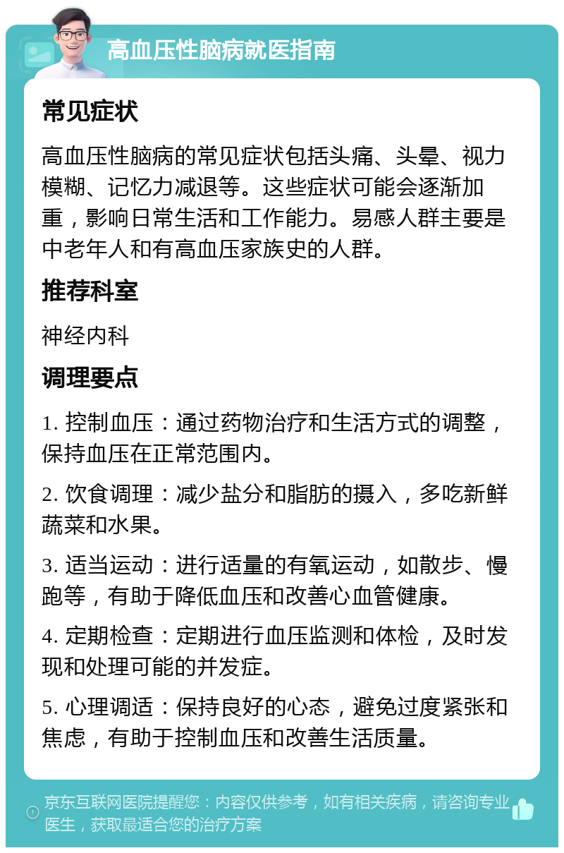 高血压性脑病就医指南 常见症状 高血压性脑病的常见症状包括头痛、头晕、视力模糊、记忆力减退等。这些症状可能会逐渐加重，影响日常生活和工作能力。易感人群主要是中老年人和有高血压家族史的人群。 推荐科室 神经内科 调理要点 1. 控制血压：通过药物治疗和生活方式的调整，保持血压在正常范围内。 2. 饮食调理：减少盐分和脂肪的摄入，多吃新鲜蔬菜和水果。 3. 适当运动：进行适量的有氧运动，如散步、慢跑等，有助于降低血压和改善心血管健康。 4. 定期检查：定期进行血压监测和体检，及时发现和处理可能的并发症。 5. 心理调适：保持良好的心态，避免过度紧张和焦虑，有助于控制血压和改善生活质量。