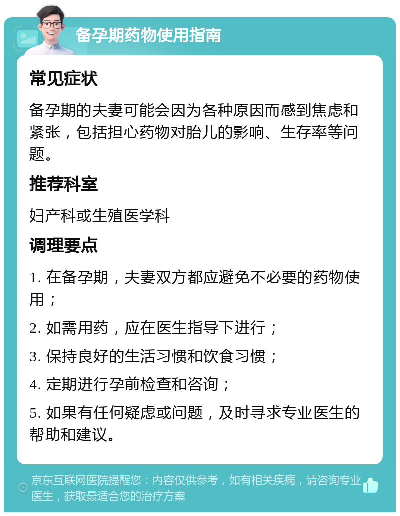 备孕期药物使用指南 常见症状 备孕期的夫妻可能会因为各种原因而感到焦虑和紧张，包括担心药物对胎儿的影响、生存率等问题。 推荐科室 妇产科或生殖医学科 调理要点 1. 在备孕期，夫妻双方都应避免不必要的药物使用； 2. 如需用药，应在医生指导下进行； 3. 保持良好的生活习惯和饮食习惯； 4. 定期进行孕前检查和咨询； 5. 如果有任何疑虑或问题，及时寻求专业医生的帮助和建议。