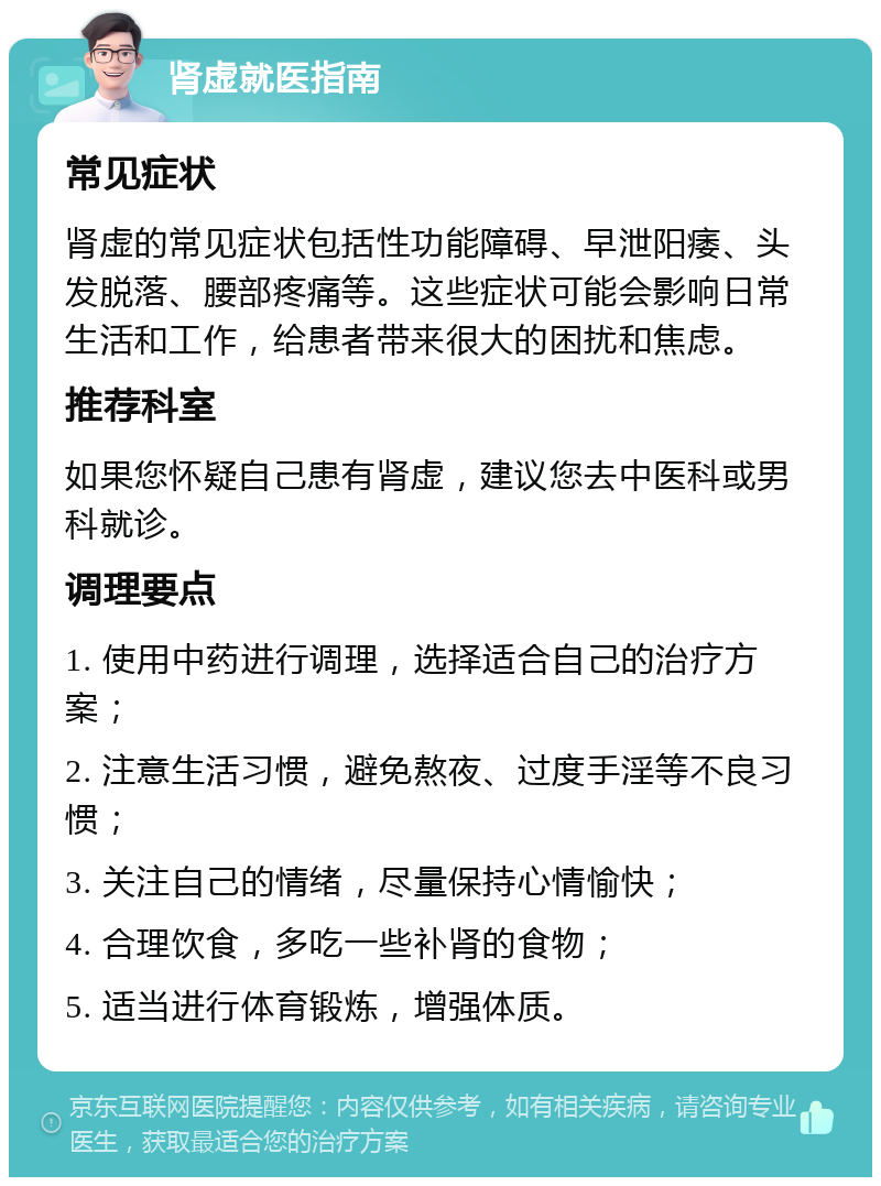 肾虚就医指南 常见症状 肾虚的常见症状包括性功能障碍、早泄阳痿、头发脱落、腰部疼痛等。这些症状可能会影响日常生活和工作，给患者带来很大的困扰和焦虑。 推荐科室 如果您怀疑自己患有肾虚，建议您去中医科或男科就诊。 调理要点 1. 使用中药进行调理，选择适合自己的治疗方案； 2. 注意生活习惯，避免熬夜、过度手淫等不良习惯； 3. 关注自己的情绪，尽量保持心情愉快； 4. 合理饮食，多吃一些补肾的食物； 5. 适当进行体育锻炼，增强体质。