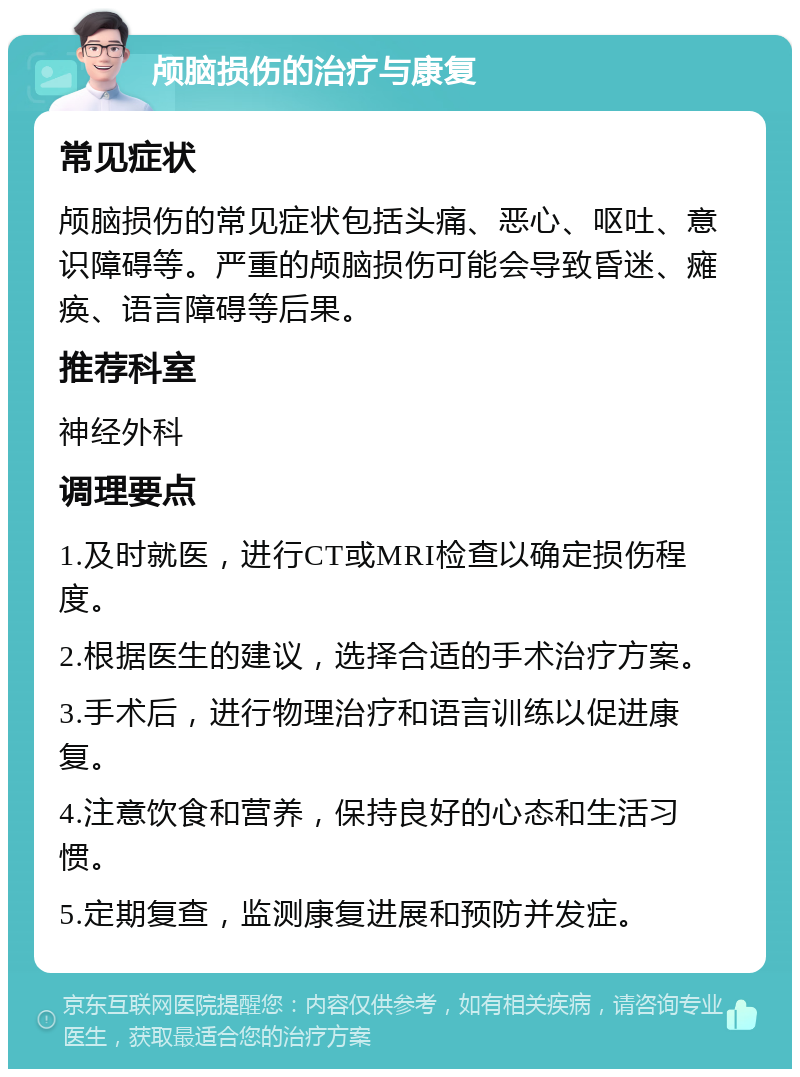 颅脑损伤的治疗与康复 常见症状 颅脑损伤的常见症状包括头痛、恶心、呕吐、意识障碍等。严重的颅脑损伤可能会导致昏迷、瘫痪、语言障碍等后果。 推荐科室 神经外科 调理要点 1.及时就医，进行CT或MRI检查以确定损伤程度。 2.根据医生的建议，选择合适的手术治疗方案。 3.手术后，进行物理治疗和语言训练以促进康复。 4.注意饮食和营养，保持良好的心态和生活习惯。 5.定期复查，监测康复进展和预防并发症。