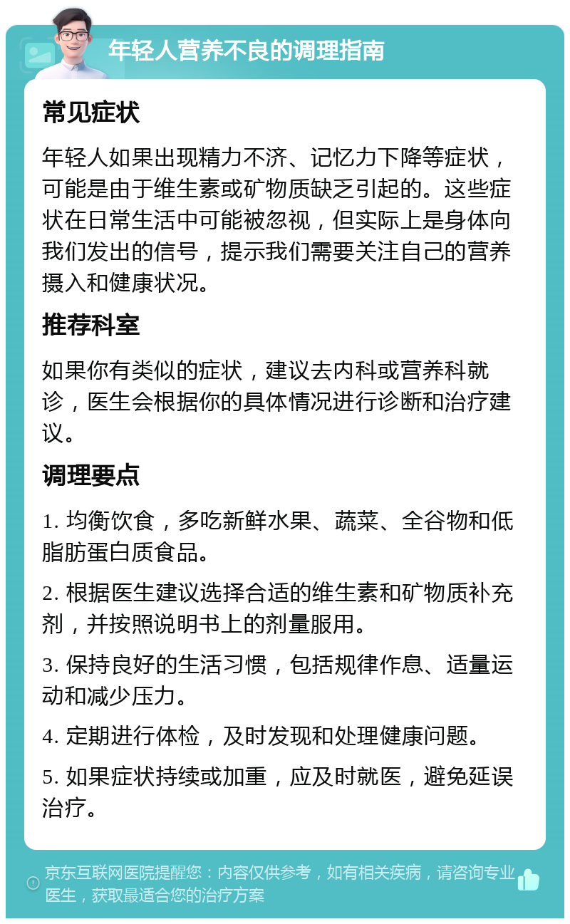 年轻人营养不良的调理指南 常见症状 年轻人如果出现精力不济、记忆力下降等症状，可能是由于维生素或矿物质缺乏引起的。这些症状在日常生活中可能被忽视，但实际上是身体向我们发出的信号，提示我们需要关注自己的营养摄入和健康状况。 推荐科室 如果你有类似的症状，建议去内科或营养科就诊，医生会根据你的具体情况进行诊断和治疗建议。 调理要点 1. 均衡饮食，多吃新鲜水果、蔬菜、全谷物和低脂肪蛋白质食品。 2. 根据医生建议选择合适的维生素和矿物质补充剂，并按照说明书上的剂量服用。 3. 保持良好的生活习惯，包括规律作息、适量运动和减少压力。 4. 定期进行体检，及时发现和处理健康问题。 5. 如果症状持续或加重，应及时就医，避免延误治疗。