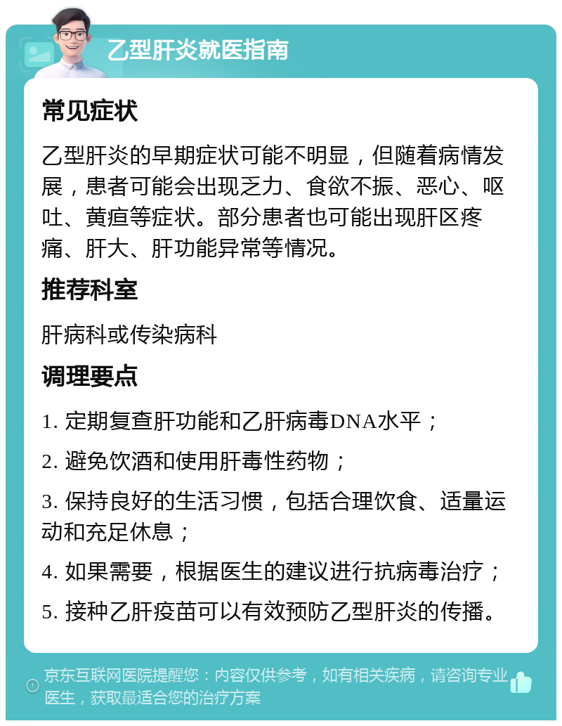 乙型肝炎就医指南 常见症状 乙型肝炎的早期症状可能不明显，但随着病情发展，患者可能会出现乏力、食欲不振、恶心、呕吐、黄疸等症状。部分患者也可能出现肝区疼痛、肝大、肝功能异常等情况。 推荐科室 肝病科或传染病科 调理要点 1. 定期复查肝功能和乙肝病毒DNA水平； 2. 避免饮酒和使用肝毒性药物； 3. 保持良好的生活习惯，包括合理饮食、适量运动和充足休息； 4. 如果需要，根据医生的建议进行抗病毒治疗； 5. 接种乙肝疫苗可以有效预防乙型肝炎的传播。