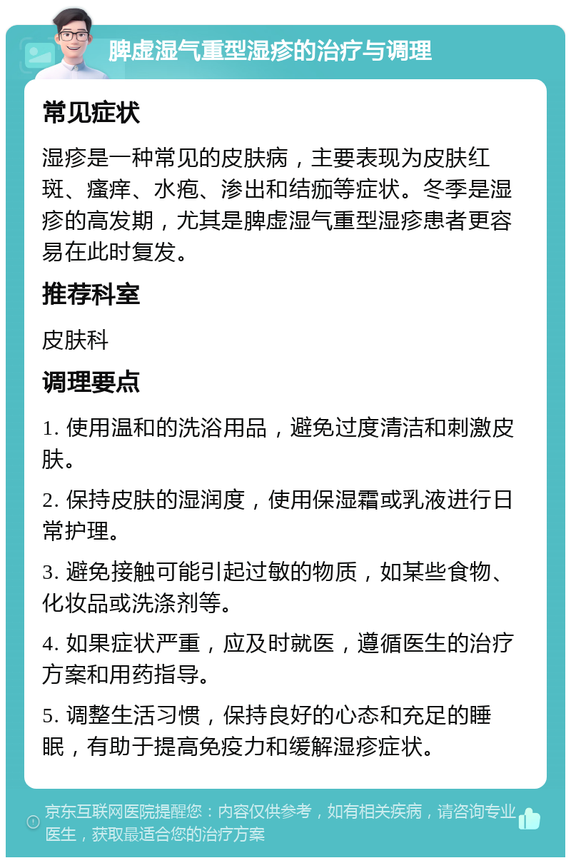 脾虚湿气重型湿疹的治疗与调理 常见症状 湿疹是一种常见的皮肤病，主要表现为皮肤红斑、瘙痒、水疱、渗出和结痂等症状。冬季是湿疹的高发期，尤其是脾虚湿气重型湿疹患者更容易在此时复发。 推荐科室 皮肤科 调理要点 1. 使用温和的洗浴用品，避免过度清洁和刺激皮肤。 2. 保持皮肤的湿润度，使用保湿霜或乳液进行日常护理。 3. 避免接触可能引起过敏的物质，如某些食物、化妆品或洗涤剂等。 4. 如果症状严重，应及时就医，遵循医生的治疗方案和用药指导。 5. 调整生活习惯，保持良好的心态和充足的睡眠，有助于提高免疫力和缓解湿疹症状。