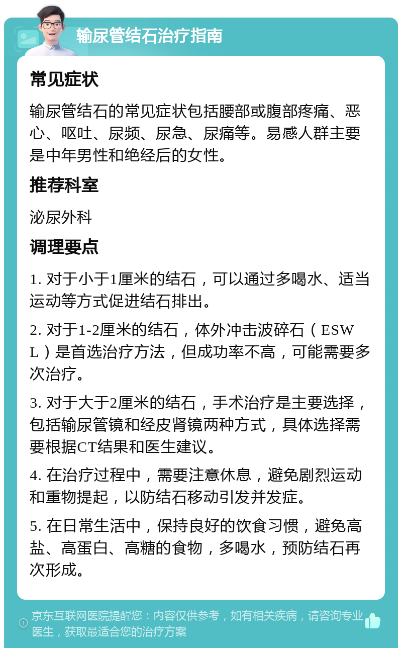 输尿管结石治疗指南 常见症状 输尿管结石的常见症状包括腰部或腹部疼痛、恶心、呕吐、尿频、尿急、尿痛等。易感人群主要是中年男性和绝经后的女性。 推荐科室 泌尿外科 调理要点 1. 对于小于1厘米的结石，可以通过多喝水、适当运动等方式促进结石排出。 2. 对于1-2厘米的结石，体外冲击波碎石（ESWL）是首选治疗方法，但成功率不高，可能需要多次治疗。 3. 对于大于2厘米的结石，手术治疗是主要选择，包括输尿管镜和经皮肾镜两种方式，具体选择需要根据CT结果和医生建议。 4. 在治疗过程中，需要注意休息，避免剧烈运动和重物提起，以防结石移动引发并发症。 5. 在日常生活中，保持良好的饮食习惯，避免高盐、高蛋白、高糖的食物，多喝水，预防结石再次形成。