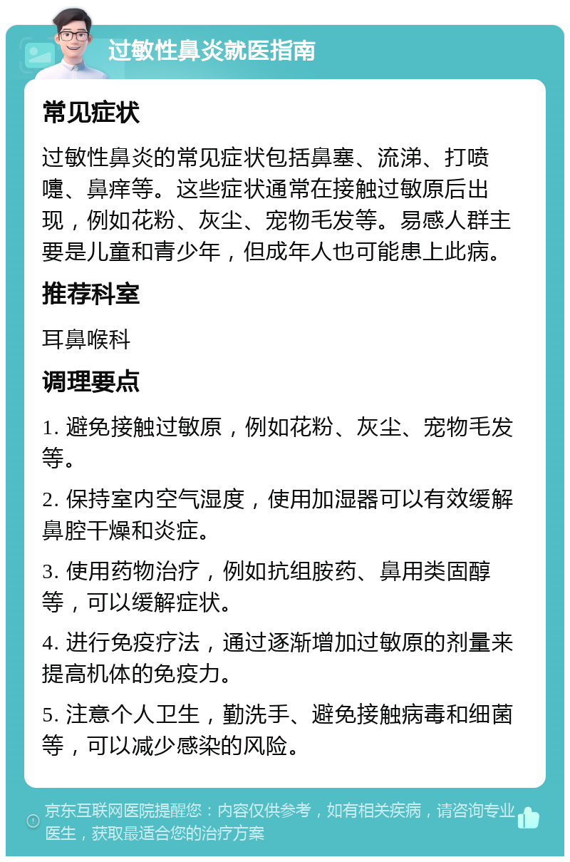 过敏性鼻炎就医指南 常见症状 过敏性鼻炎的常见症状包括鼻塞、流涕、打喷嚏、鼻痒等。这些症状通常在接触过敏原后出现，例如花粉、灰尘、宠物毛发等。易感人群主要是儿童和青少年，但成年人也可能患上此病。 推荐科室 耳鼻喉科 调理要点 1. 避免接触过敏原，例如花粉、灰尘、宠物毛发等。 2. 保持室内空气湿度，使用加湿器可以有效缓解鼻腔干燥和炎症。 3. 使用药物治疗，例如抗组胺药、鼻用类固醇等，可以缓解症状。 4. 进行免疫疗法，通过逐渐增加过敏原的剂量来提高机体的免疫力。 5. 注意个人卫生，勤洗手、避免接触病毒和细菌等，可以减少感染的风险。