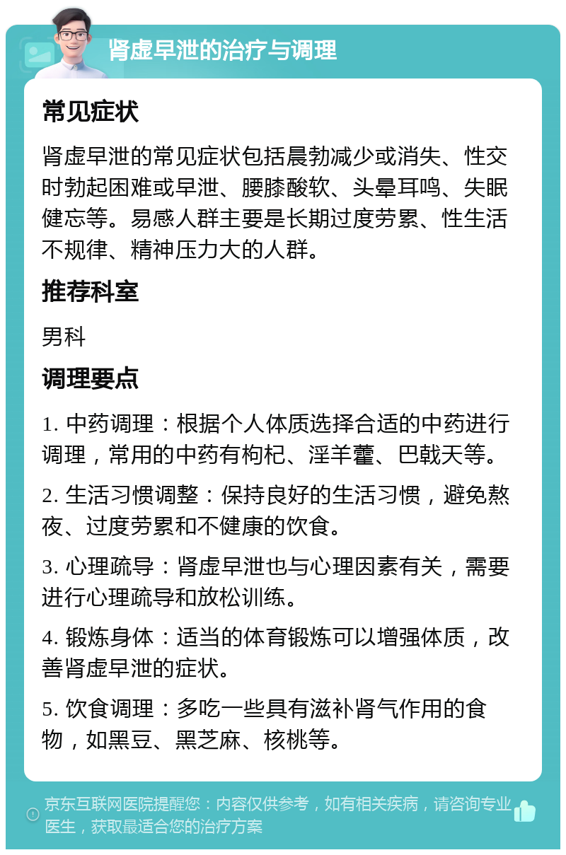 肾虚早泄的治疗与调理 常见症状 肾虚早泄的常见症状包括晨勃减少或消失、性交时勃起困难或早泄、腰膝酸软、头晕耳鸣、失眠健忘等。易感人群主要是长期过度劳累、性生活不规律、精神压力大的人群。 推荐科室 男科 调理要点 1. 中药调理：根据个人体质选择合适的中药进行调理，常用的中药有枸杞、淫羊藿、巴戟天等。 2. 生活习惯调整：保持良好的生活习惯，避免熬夜、过度劳累和不健康的饮食。 3. 心理疏导：肾虚早泄也与心理因素有关，需要进行心理疏导和放松训练。 4. 锻炼身体：适当的体育锻炼可以增强体质，改善肾虚早泄的症状。 5. 饮食调理：多吃一些具有滋补肾气作用的食物，如黑豆、黑芝麻、核桃等。