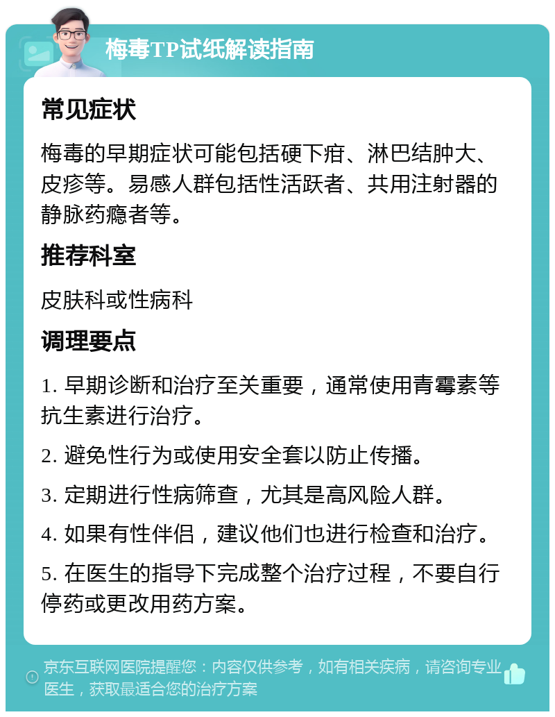 梅毒TP试纸解读指南 常见症状 梅毒的早期症状可能包括硬下疳、淋巴结肿大、皮疹等。易感人群包括性活跃者、共用注射器的静脉药瘾者等。 推荐科室 皮肤科或性病科 调理要点 1. 早期诊断和治疗至关重要，通常使用青霉素等抗生素进行治疗。 2. 避免性行为或使用安全套以防止传播。 3. 定期进行性病筛查，尤其是高风险人群。 4. 如果有性伴侣，建议他们也进行检查和治疗。 5. 在医生的指导下完成整个治疗过程，不要自行停药或更改用药方案。