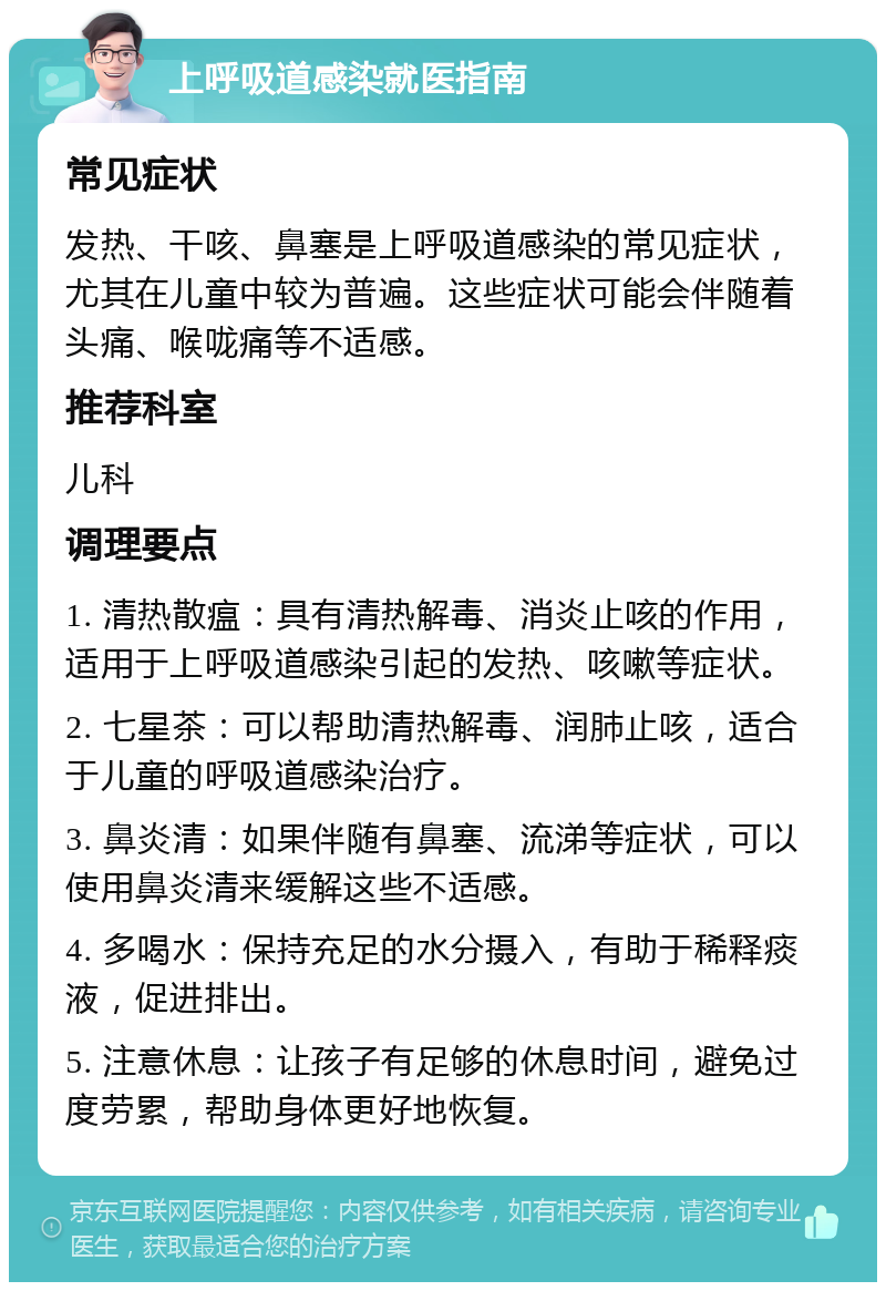 上呼吸道感染就医指南 常见症状 发热、干咳、鼻塞是上呼吸道感染的常见症状，尤其在儿童中较为普遍。这些症状可能会伴随着头痛、喉咙痛等不适感。 推荐科室 儿科 调理要点 1. 清热散瘟：具有清热解毒、消炎止咳的作用，适用于上呼吸道感染引起的发热、咳嗽等症状。 2. 七星茶：可以帮助清热解毒、润肺止咳，适合于儿童的呼吸道感染治疗。 3. 鼻炎清：如果伴随有鼻塞、流涕等症状，可以使用鼻炎清来缓解这些不适感。 4. 多喝水：保持充足的水分摄入，有助于稀释痰液，促进排出。 5. 注意休息：让孩子有足够的休息时间，避免过度劳累，帮助身体更好地恢复。