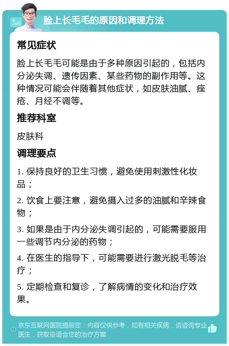 脸上长毛毛的原因和调理方法 常见症状 脸上长毛毛可能是由于多种原因引起的，包括内分泌失调、遗传因素、某些药物的副作用等。这种情况可能会伴随着其他症状，如皮肤油腻、痤疮、月经不调等。 推荐科室 皮肤科 调理要点 1. 保持良好的卫生习惯，避免使用刺激性化妆品； 2. 饮食上要注意，避免摄入过多的油腻和辛辣食物； 3. 如果是由于内分泌失调引起的，可能需要服用一些调节内分泌的药物； 4. 在医生的指导下，可能需要进行激光脱毛等治疗； 5. 定期检查和复诊，了解病情的变化和治疗效果。